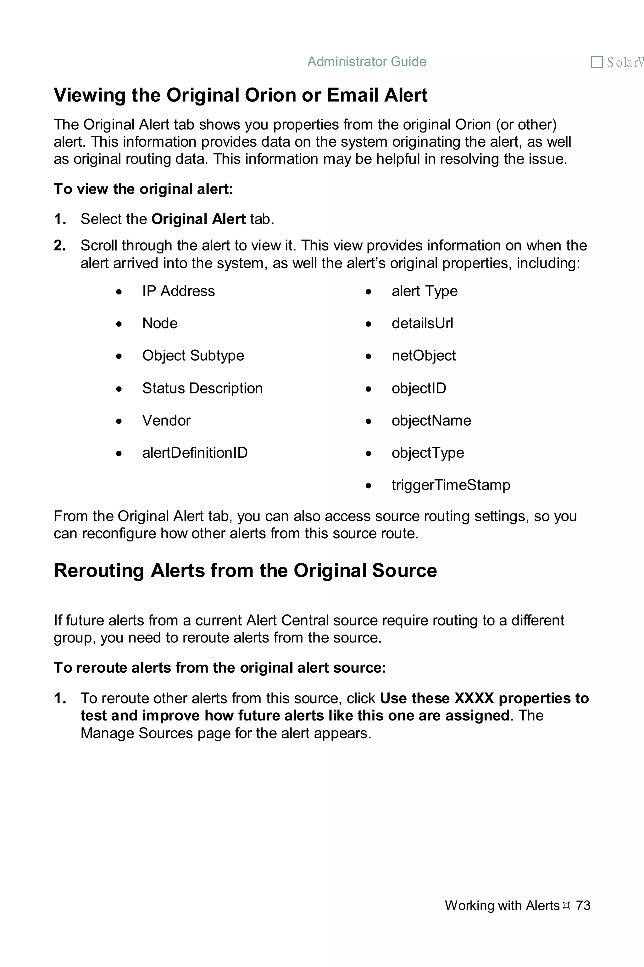 Administrator Guide  S olarW
Working with Alerts 73
Viewing the Original Orion or Email Alert
The Original Alert tab shows you properties from the original Orion (or other)
alert. This information provides data on the system originating the alert, as well
as original routing data. This information may be helpful in resolving the issue.
To view the original alert:
1. Select the Original Alert tab.
2. Scroll through the alert to view it. This view provides information on when the
alert arrived into the system, as well the alert’s original properties, including:
• IP Address • alert Type
• Node • detailsUrl
• Object Subtype • netObject
• Status Description • objectID
• Vendor • objectName
• alertDefinitionID • objectType
• triggerTimeStamp
From the Original Alert tab, you can also access source routing settings, so you
can reconfigure how other alerts from this source route.
Rerouting Alerts from the Original Source
If future alerts from a current Alert Central source require routing to a different
group, you need to reroute alerts from the source.
To reroute alerts from the original alert source:
1. To reroute other alerts from this source, click Use these XXXX properties to
test and improve how future alerts like this one are assigned. The
Manage Sources page for the alert appears.
 