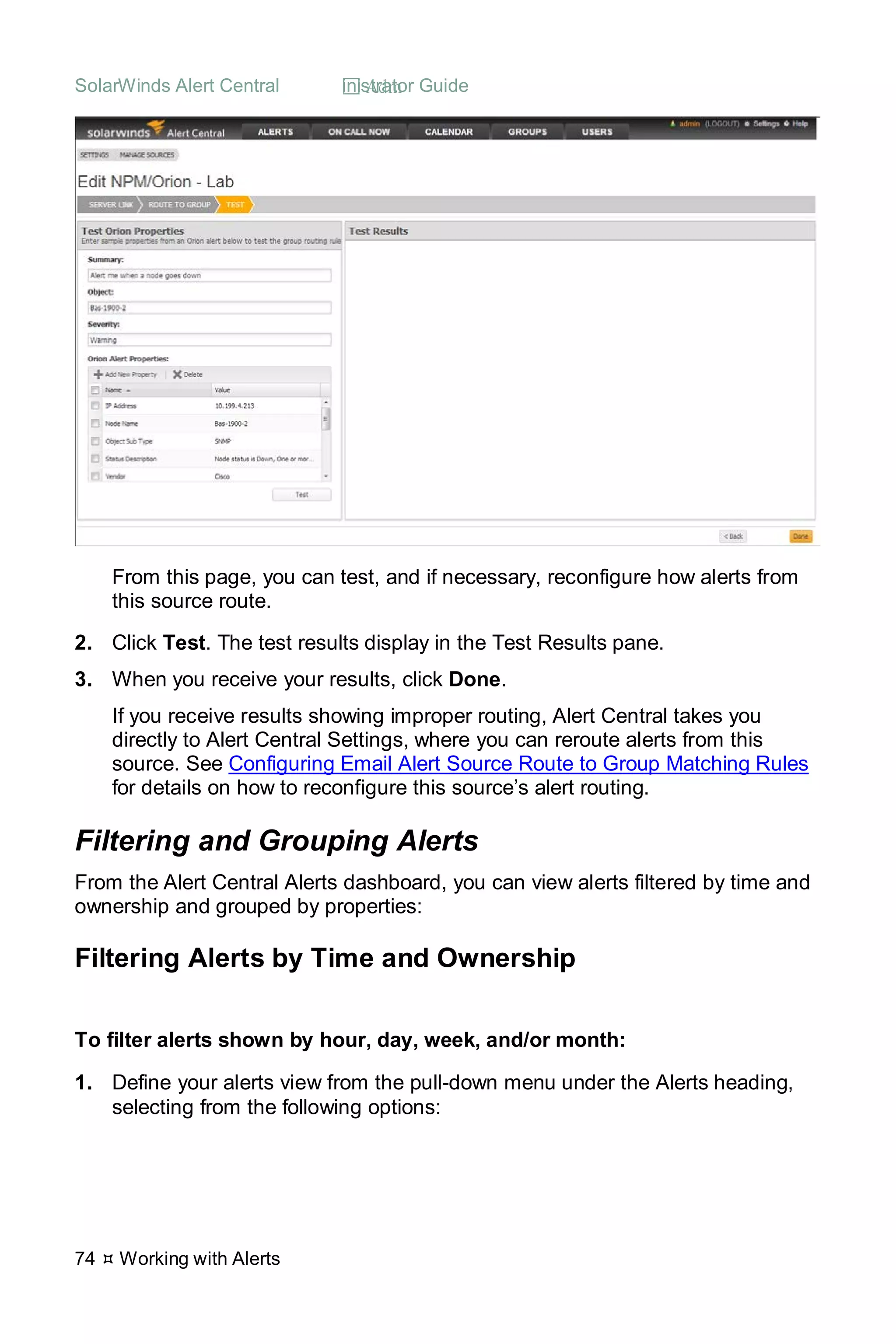 SolarWinds Alert Central  Administrator Guide
74  Working with Alerts
From this page, you can test, and if necessary, reconfigure how alerts from
this source route.
2. Click Test. The test results display in the Test Results pane.
3. When you receive your results, click Done.
If you receive results showing improper routing, Alert Central takes you
directly to Alert Central Settings, where you can reroute alerts from this
source. See Configuring Email Alert Source Route to Group Matching Rules
for details on how to reconfigure this source’s alert routing.
Filtering and Grouping Alerts
From the Alert Central Alerts dashboard, you can view alerts filtered by time and
ownership and grouped by properties:
Filtering Alerts by Time and Ownership
To filter alerts shown by hour, day, week, and/or month:
1. Define your alerts view from the pull-down menu under the Alerts heading,
selecting from the following options:
 