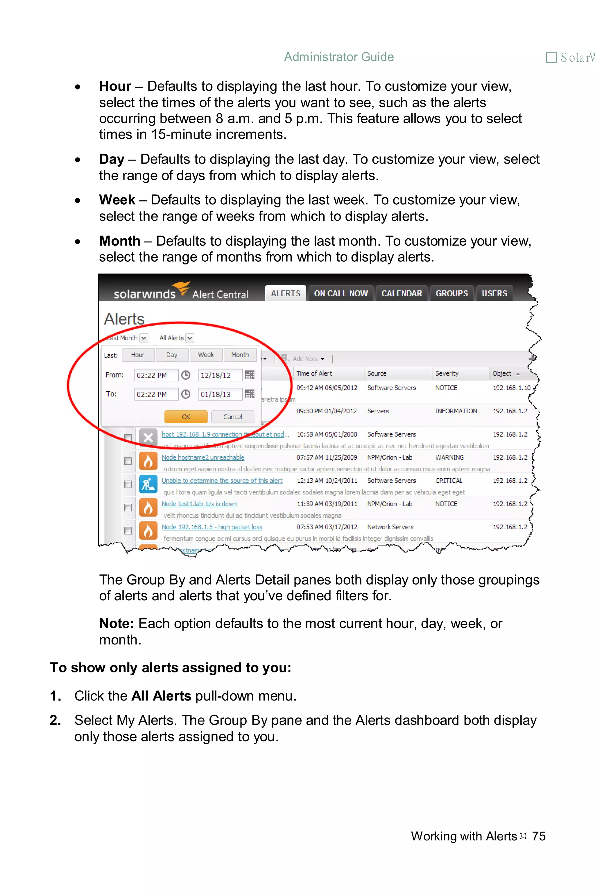 Administrator Guide  S olarW
Working with Alerts 75
• Hour – Defaults to displaying the last hour. To customize your view,
select the times of the alerts you want to see, such as the alerts
occurring between 8 a.m. and 5 p.m. This feature allows you to select
times in 15-minute increments.
• Day – Defaults to displaying the last day. To customize your view, select
the range of days from which to display alerts.
• Week – Defaults to displaying the last week. To customize your view,
select the range of weeks from which to display alerts.
• Month – Defaults to displaying the last month. To customize your view,
select the range of months from which to display alerts.
The Group By and Alerts Detail panes both display only those groupings
of alerts and alerts that you’ve defined filters for.
Note: Each option defaults to the most current hour, day, week, or
month.
To show only alerts assigned to you:
1. Click the All Alerts pull-down menu.
2. Select My Alerts. The Group By pane and the Alerts dashboard both display
only those alerts assigned to you.
 
