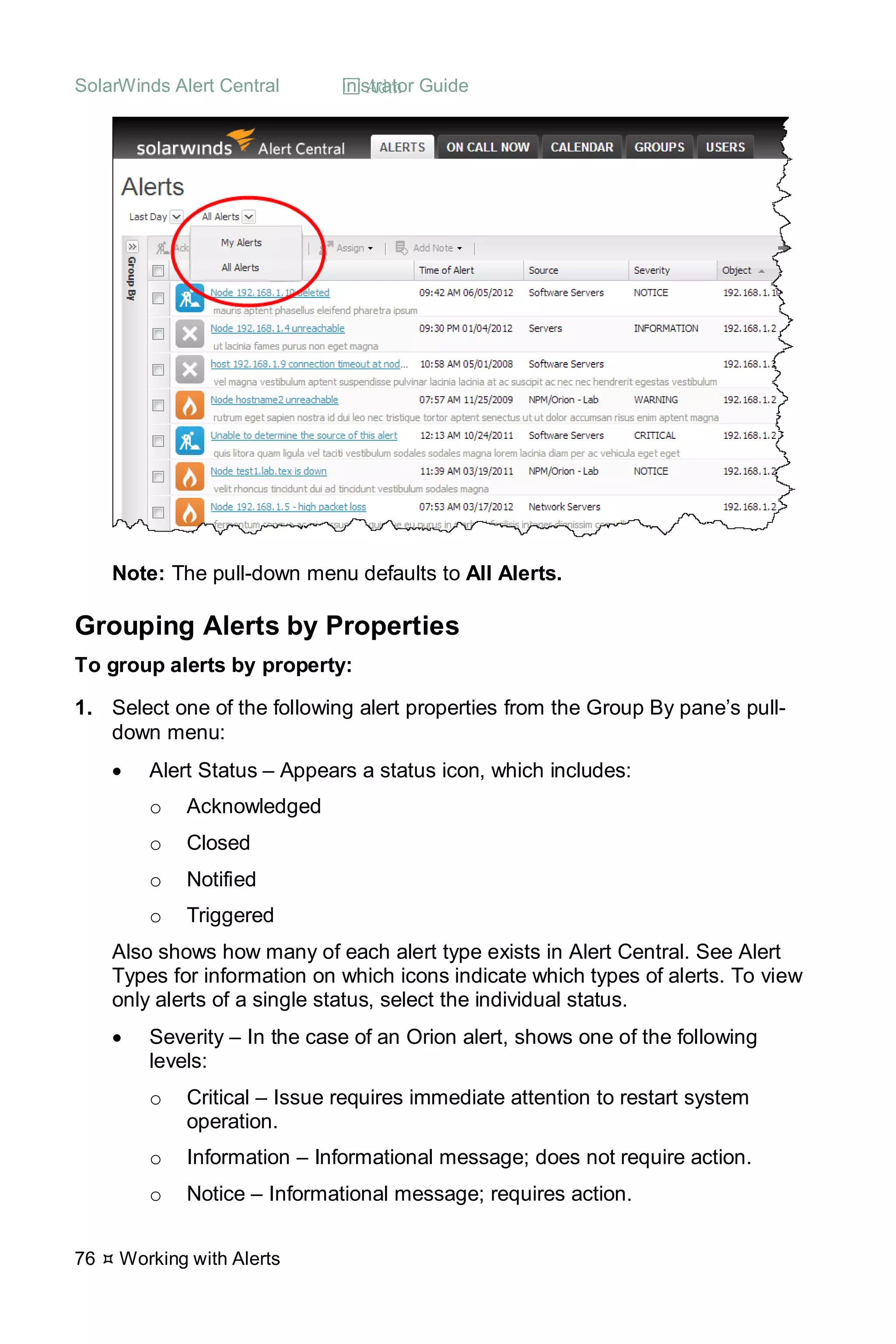 SolarWinds Alert Central  Administrator Guide
76  Working with Alerts
Note: The pull-down menu defaults to All Alerts.
Grouping Alerts by Properties
To group alerts by property:
1. Select one of the following alert properties from the Group By pane’s pull-
down menu:
• Alert Status – Appears a status icon, which includes:
o Acknowledged
o Closed
o Notified
o Triggered
Also shows how many of each alert type exists in Alert Central. See Alert
Types for information on which icons indicate which types of alerts. To view
only alerts of a single status, select the individual status.
• Severity – In the case of an Orion alert, shows one of the following
levels:
o Critical – Issue requires immediate attention to restart system
operation.
o Information – Informational message; does not require action.
o Notice – Informational message; requires action.
 