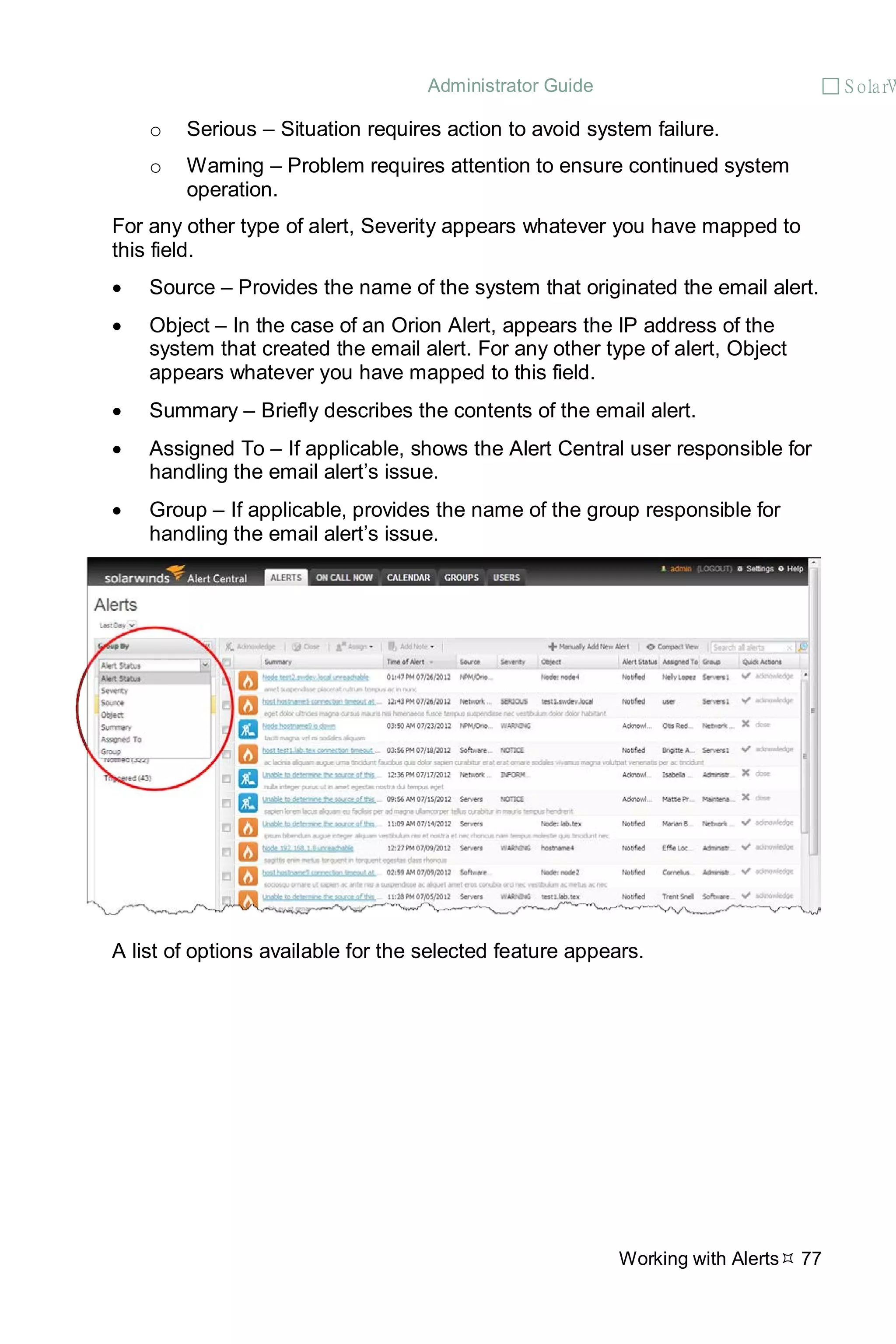 Administrator Guide  S olarW
Working with Alerts 77
o Serious – Situation requires action to avoid system failure.
o Warning – Problem requires attention to ensure continued system
operation.
For any other type of alert, Severity appears whatever you have mapped to
this field.
• Source – Provides the name of the system that originated the email alert.
• Object – In the case of an Orion Alert, appears the IP address of the
system that created the email alert. For any other type of alert, Object
appears whatever you have mapped to this field.
• Summary – Briefly describes the contents of the email alert.
• Assigned To – If applicable, shows the Alert Central user responsible for
handling the email alert’s issue.
• Group – If applicable, provides the name of the group responsible for
handling the email alert’s issue.
A list of options available for the selected feature appears.
 