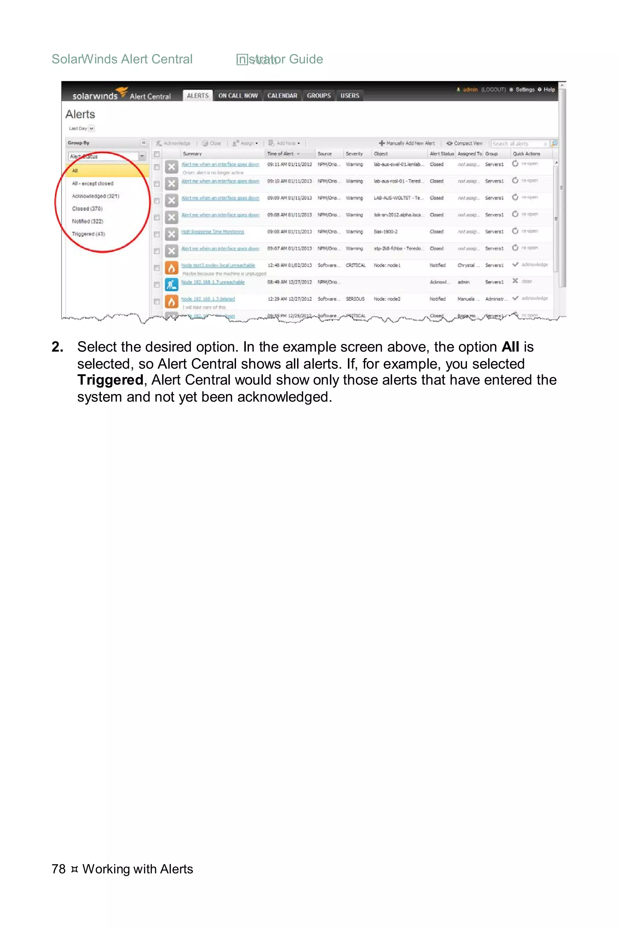 SolarWinds Alert Central  Administrator Guide
78  Working with Alerts
2. Select the desired option. In the example screen above, the option All is
selected, so Alert Central shows all alerts. If, for example, you selected
Triggered, Alert Central would show only those alerts that have entered the
system and not yet been acknowledged.
 