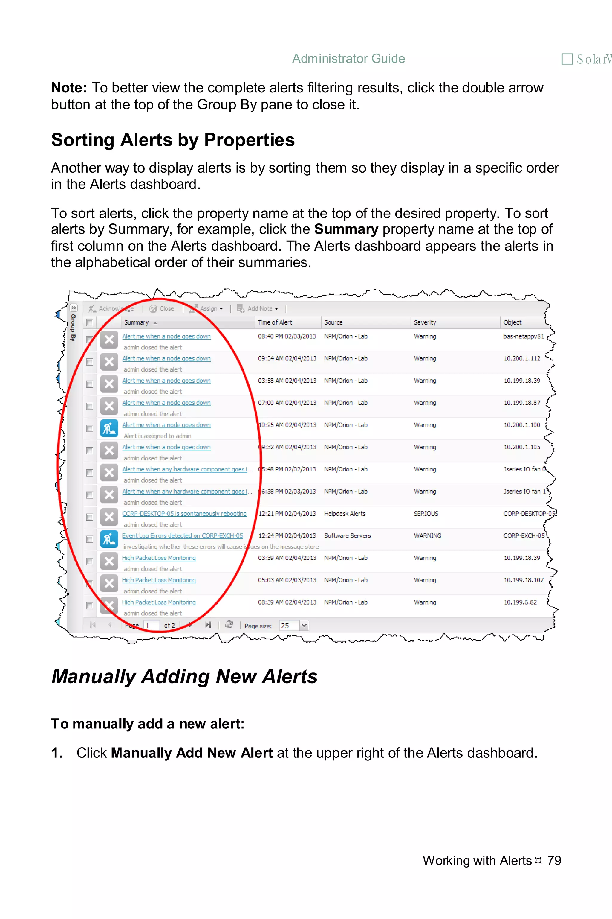 Administrator Guide  S olarW
Working with Alerts 79
Note: To better view the complete alerts filtering results, click the double arrow
button at the top of the Group By pane to close it.
Sorting Alerts by Properties
Another way to display alerts is by sorting them so they display in a specific order
in the Alerts dashboard.
To sort alerts, click the property name at the top of the desired property. To sort
alerts by Summary, for example, click the Summary property name at the top of
first column on the Alerts dashboard. The Alerts dashboard appears the alerts in
the alphabetical order of their summaries.
Manually Adding New Alerts
To manually add a new alert:
1. Click Manually Add New Alert at the upper right of the Alerts dashboard.
 