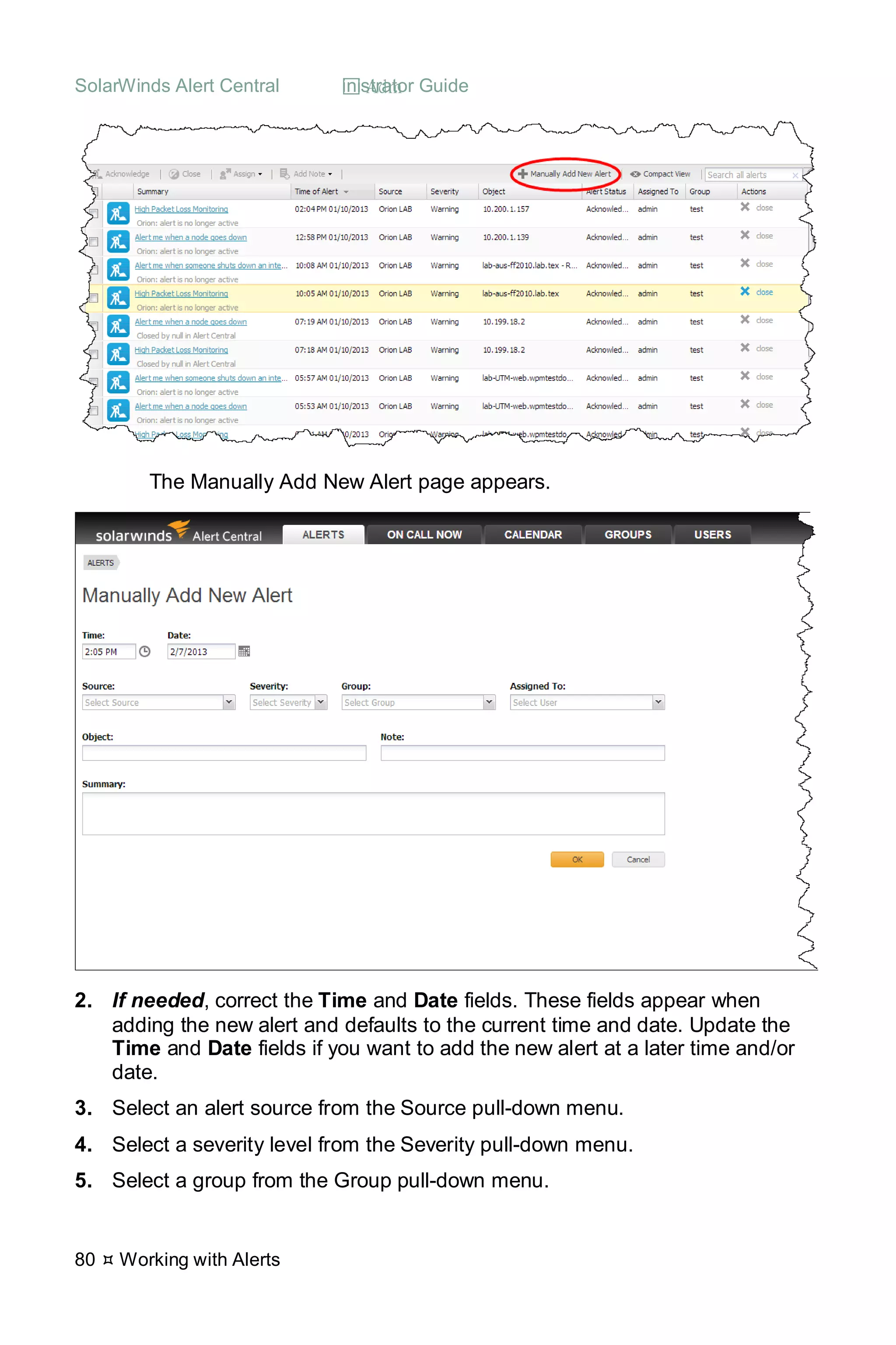 SolarWinds Alert Central  Administrator Guide
80  Working with Alerts
The Manually Add New Alert page appears.
2. If needed, correct the Time and Date fields. These fields appear when
adding the new alert and defaults to the current time and date. Update the
Time and Date fields if you want to add the new alert at a later time and/or
date.
3. Select an alert source from the Source pull-down menu.
4. Select a severity level from the Severity pull-down menu.
5. Select a group from the Group pull-down menu.
 
