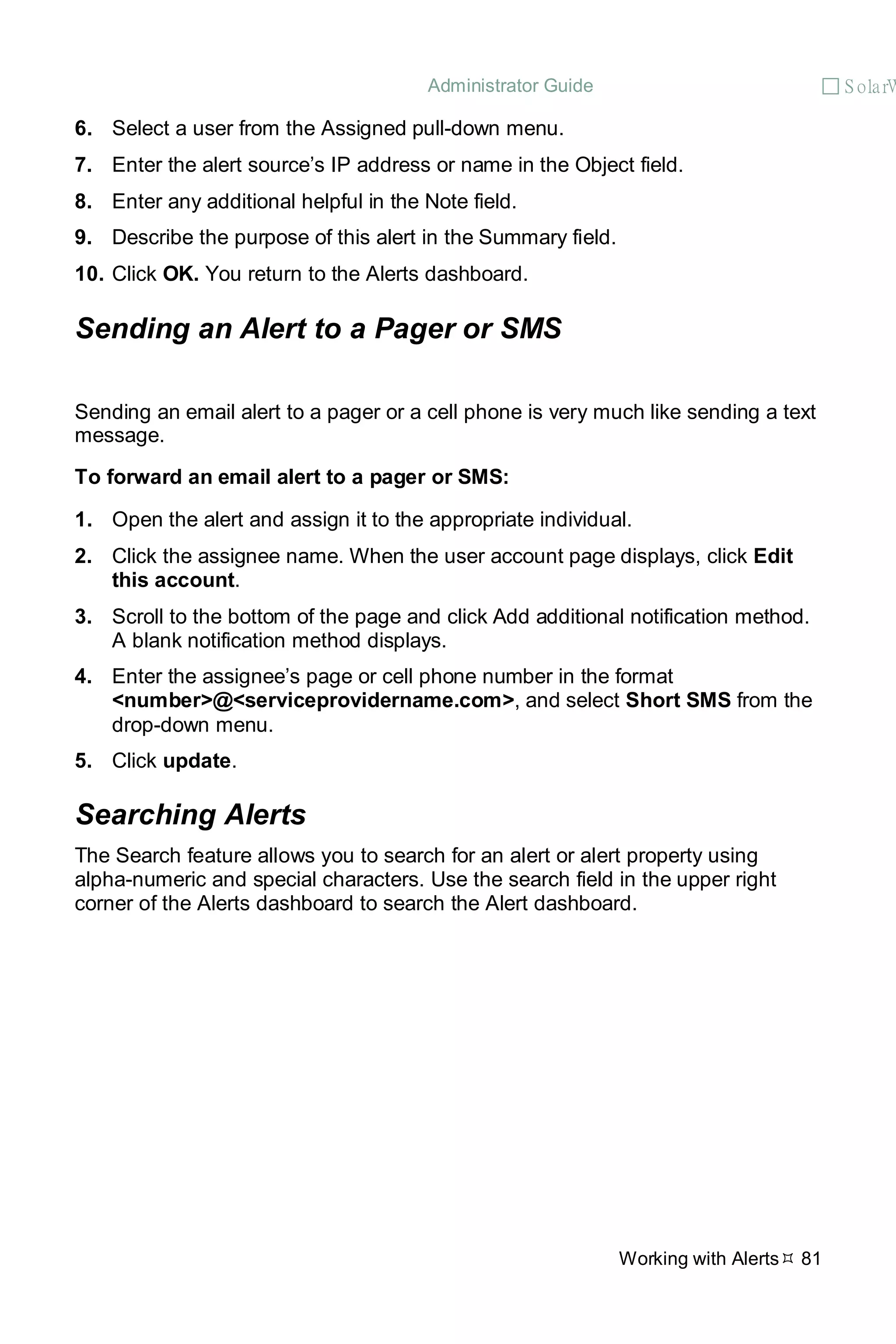 Administrator Guide  S olarW
Working with Alerts 81
6. Select a user from the Assigned pull-down menu.
7. Enter the alert source’s IP address or name in the Object field.
8. Enter any additional helpful in the Note field.
9. Describe the purpose of this alert in the Summary field.
10. Click OK. You return to the Alerts dashboard.
Sending an Alert to a Pager or SMS
Sending an email alert to a pager or a cell phone is very much like sending a text
message.
To forward an email alert to a pager or SMS:
1. Open the alert and assign it to the appropriate individual.
2. Click the assignee name. When the user account page displays, click Edit
this account.
3. Scroll to the bottom of the page and click Add additional notification method.
A blank notification method displays.
4. Enter the assignee’s page or cell phone number in the format
<number>@<serviceprovidername.com>, and select Short SMS from the
drop-down menu.
5. Click update.
Searching Alerts
The Search feature allows you to search for an alert or alert property using
alpha-numeric and special characters. Use the search field in the upper right
corner of the Alerts dashboard to search the Alert dashboard.
 