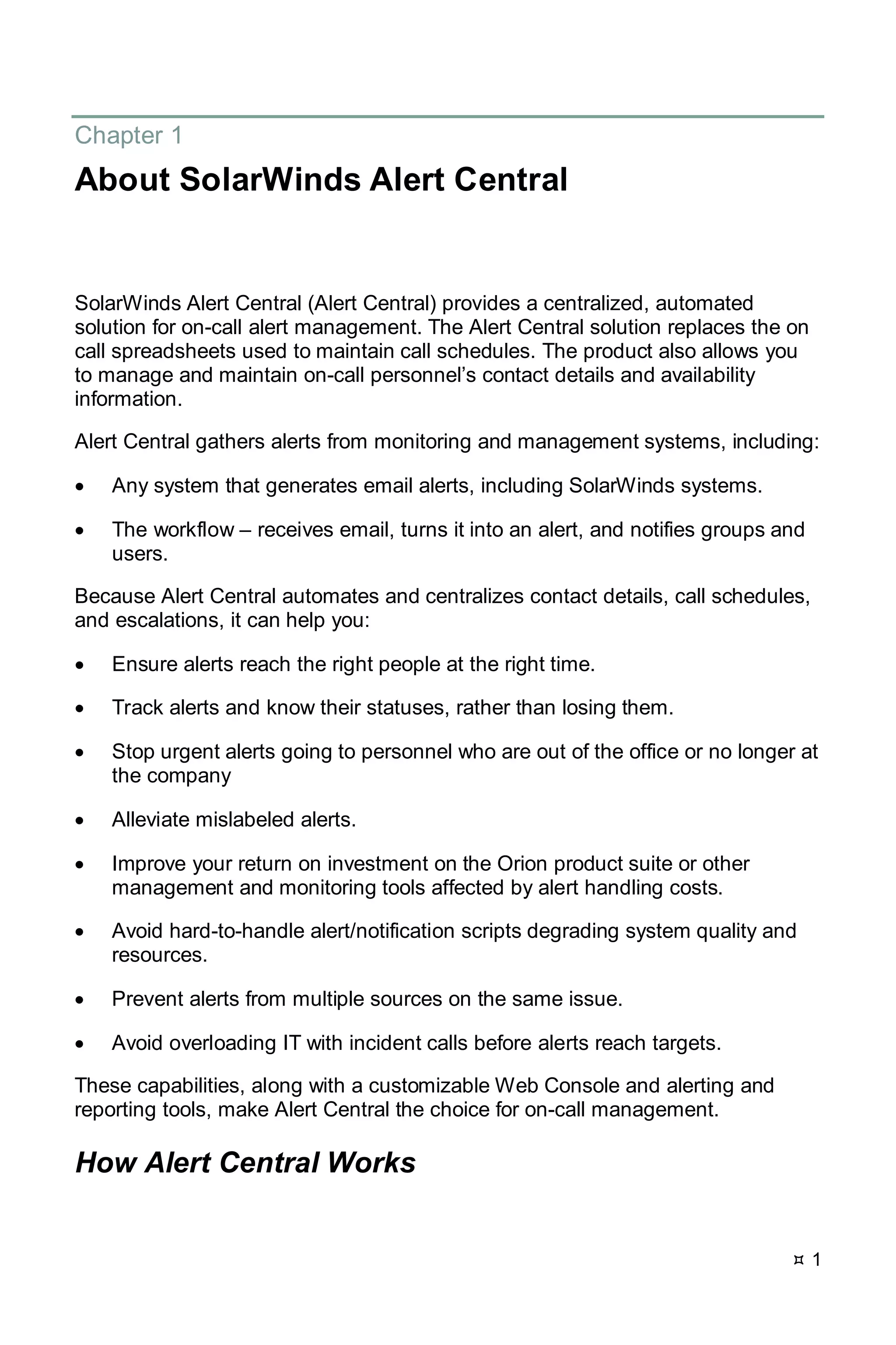  1
Chapter 1
About SolarWinds Alert Central
SolarWinds Alert Central (Alert Central) provides a centralized, automated
solution for on-call alert management. The Alert Central solution replaces the on
call spreadsheets used to maintain call schedules. The product also allows you
to manage and maintain on-call personnel’s contact details and availability
information.
Alert Central gathers alerts from monitoring and management systems, including:
• Any system that generates email alerts, including SolarWinds systems.
• The workflow – receives email, turns it into an alert, and notifies groups and
users.
Because Alert Central automates and centralizes contact details, call schedules,
and escalations, it can help you:
• Ensure alerts reach the right people at the right time.
• Track alerts and know their statuses, rather than losing them.
• Stop urgent alerts going to personnel who are out of the office or no longer at
the company
• Alleviate mislabeled alerts.
• Improve your return on investment on the Orion product suite or other
management and monitoring tools affected by alert handling costs.
• Avoid hard-to-handle alert/notification scripts degrading system quality and
resources.
• Prevent alerts from multiple sources on the same issue.
• Avoid overloading IT with incident calls before alerts reach targets.
These capabilities, along with a customizable Web Console and alerting and
reporting tools, make Alert Central the choice for on-call management.
How Alert Central Works
 