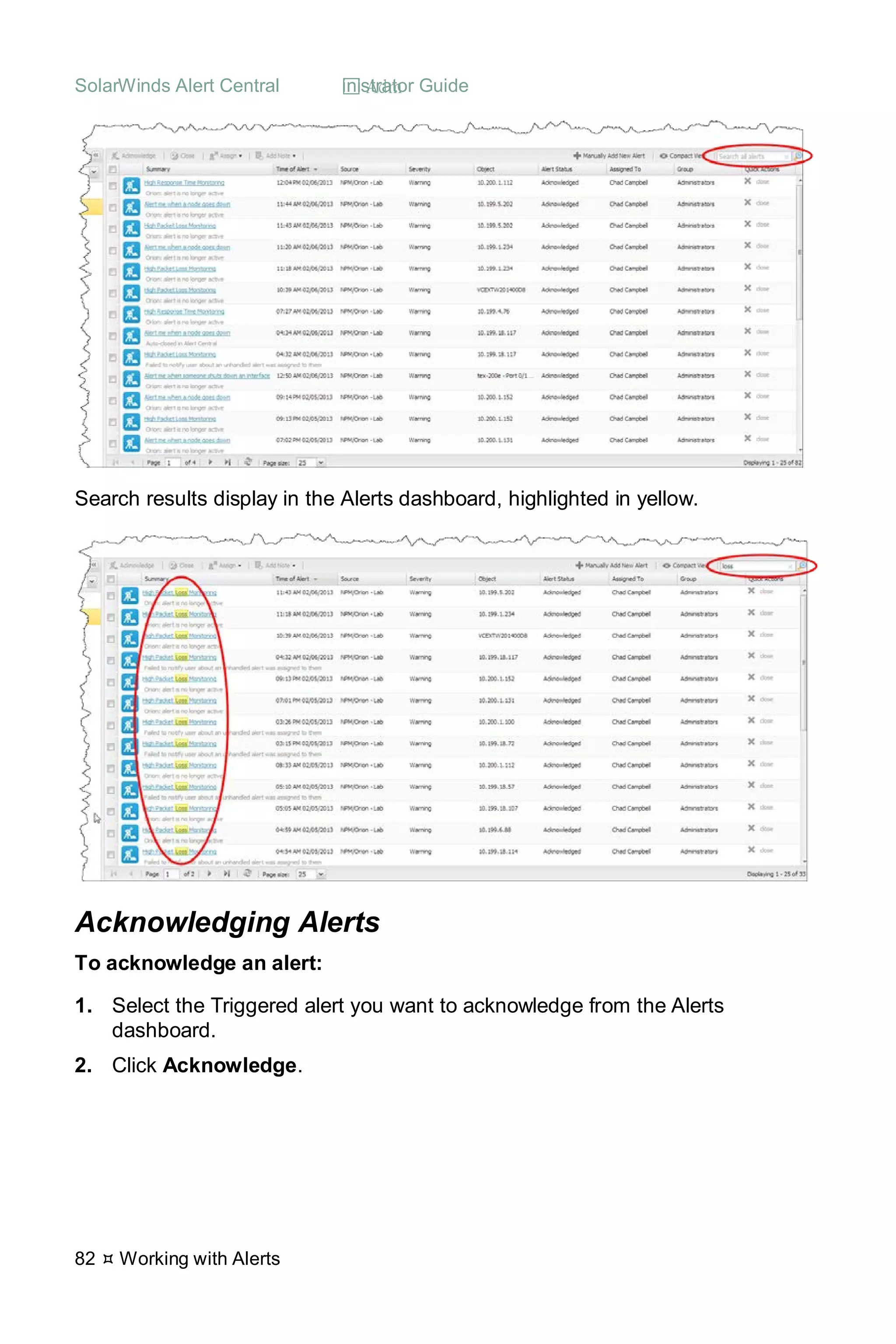 SolarWinds Alert Central  Administrator Guide
82  Working with Alerts
Search results display in the Alerts dashboard, highlighted in yellow.
Acknowledging Alerts
To acknowledge an alert:
1. Select the Triggered alert you want to acknowledge from the Alerts
dashboard.
2. Click Acknowledge.
 
