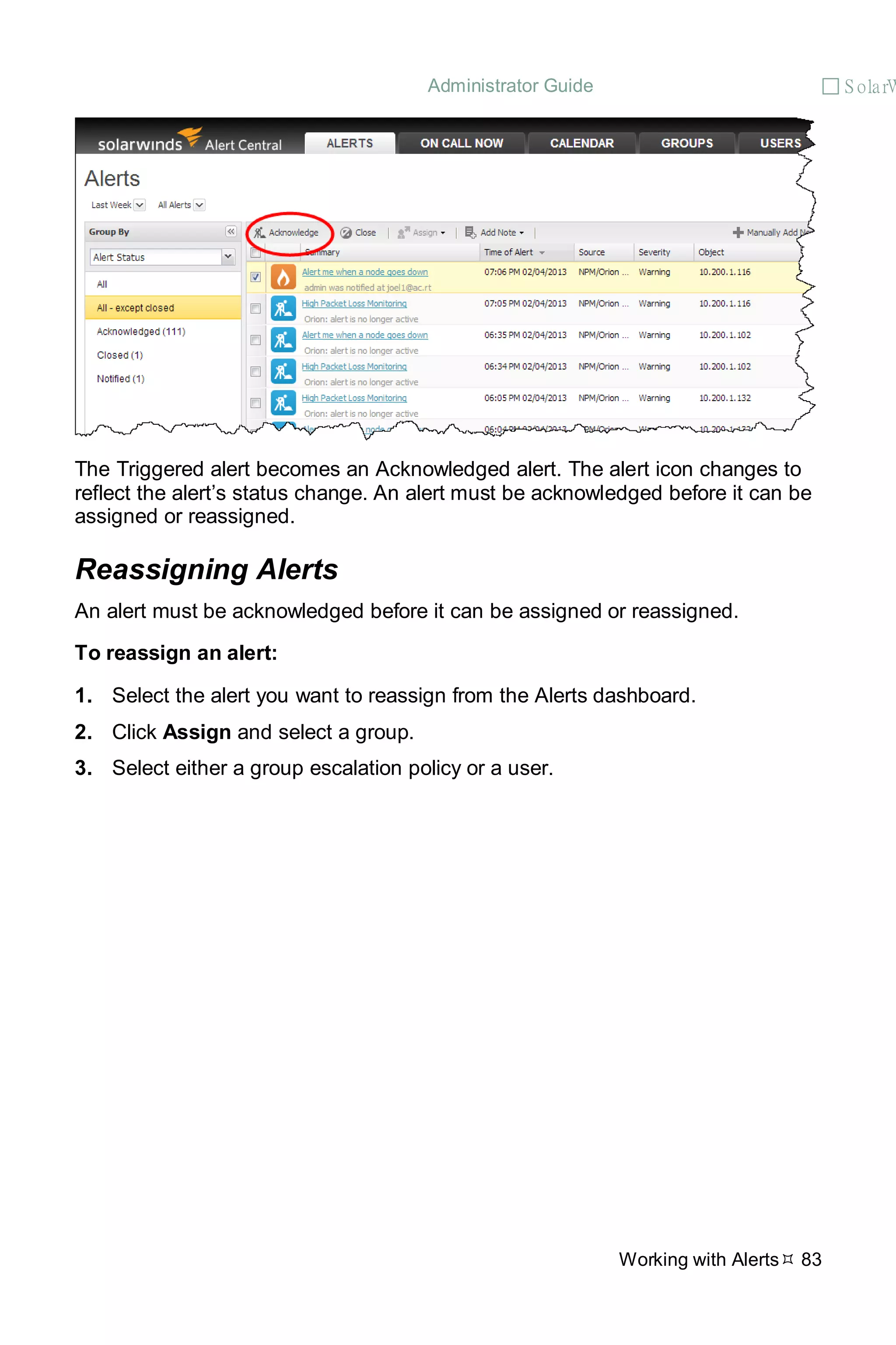 Administrator Guide  S olarW
Working with Alerts 83
The Triggered alert becomes an Acknowledged alert. The alert icon changes to
reflect the alert’s status change. An alert must be acknowledged before it can be
assigned or reassigned.
Reassigning Alerts
An alert must be acknowledged before it can be assigned or reassigned.
To reassign an alert:
1. Select the alert you want to reassign from the Alerts dashboard.
2. Click Assign and select a group.
3. Select either a group escalation policy or a user.
 