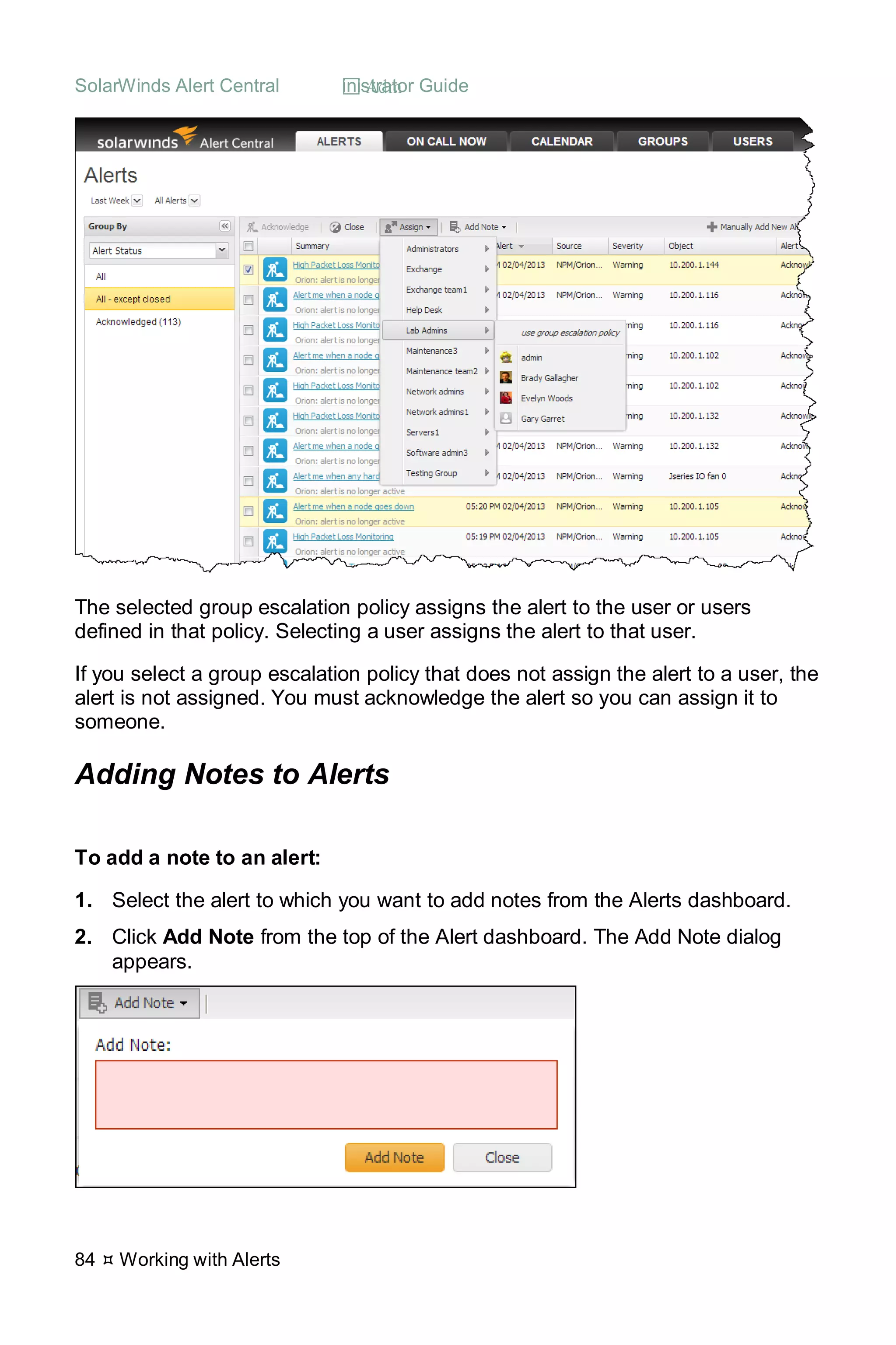 SolarWinds Alert Central  Administrator Guide
84  Working with Alerts
The selected group escalation policy assigns the alert to the user or users
defined in that policy. Selecting a user assigns the alert to that user.
If you select a group escalation policy that does not assign the alert to a user, the
alert is not assigned. You must acknowledge the alert so you can assign it to
someone.
Adding Notes to Alerts
To add a note to an alert:
1. Select the alert to which you want to add notes from the Alerts dashboard.
2. Click Add Note from the top of the Alert dashboard. The Add Note dialog
appears.
 