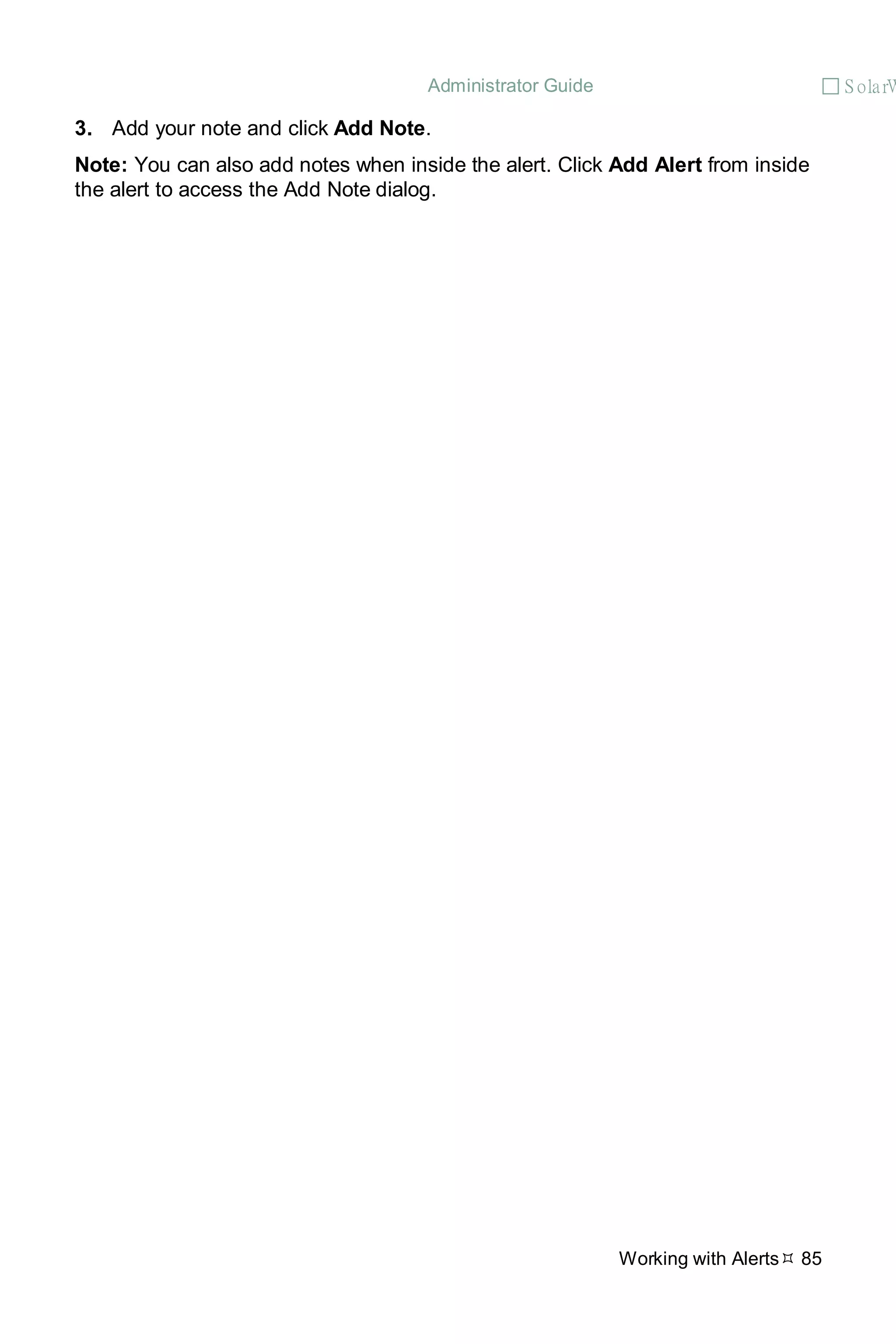 Administrator Guide  S olarW
Working with Alerts 85
3. Add your note and click Add Note.
Note: You can also add notes when inside the alert. Click Add Alert from inside
the alert to access the Add Note dialog.
 