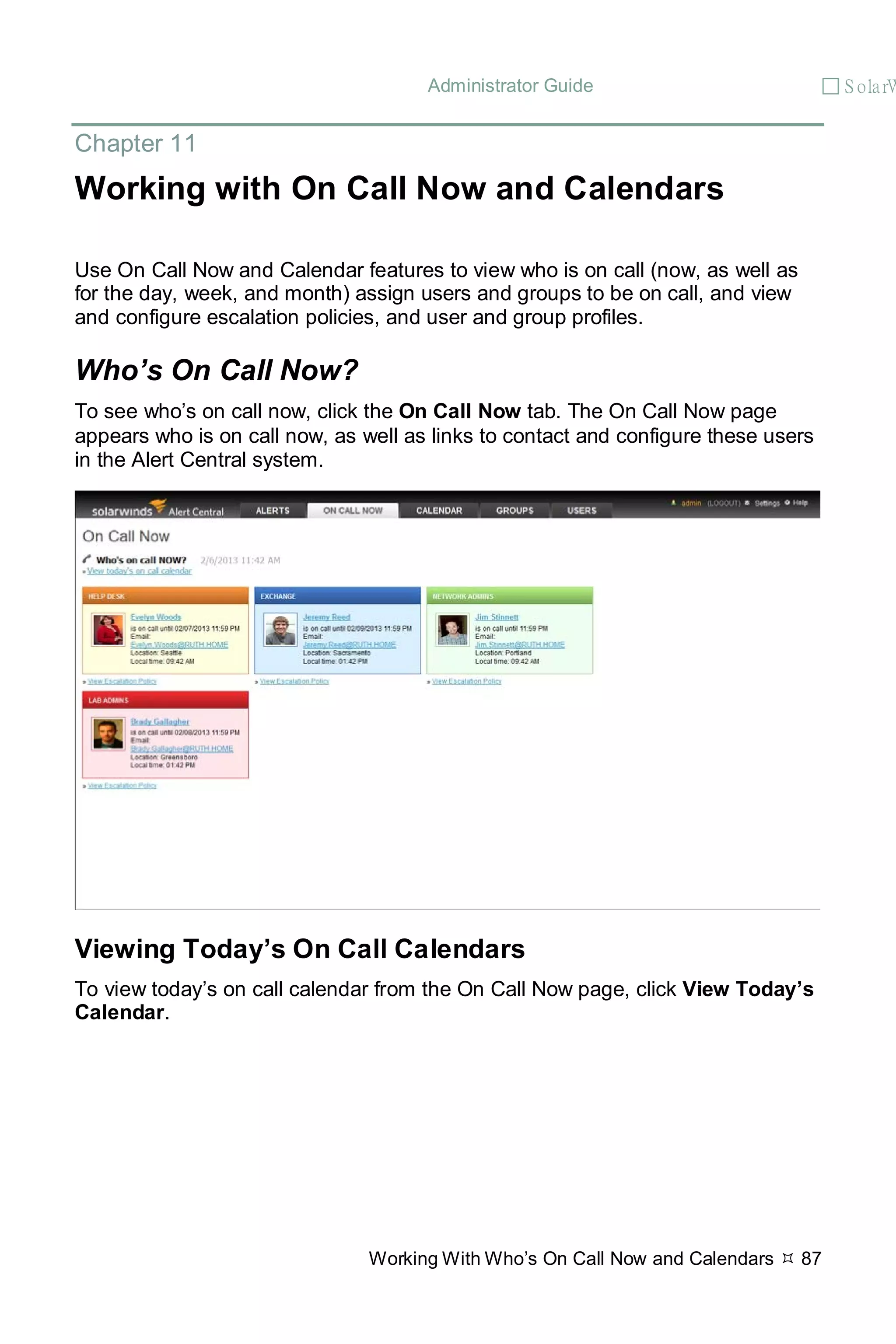 Administrator Guide  S olarW
Working With Who’s On Call Now and Calendars  87
Chapter 11
Working with On Call Now and Calendars
Use On Call Now and Calendar features to view who is on call (now, as well as
for the day, week, and month) assign users and groups to be on call, and view
and configure escalation policies, and user and group profiles.
Who’s On Call Now?
To see who’s on call now, click the On Call Now tab. The On Call Now page
appears who is on call now, as well as links to contact and configure these users
in the Alert Central system.
Viewing Today’s On Call Calendars
To view today’s on call calendar from the On Call Now page, click View Today’s
Calendar.
 
