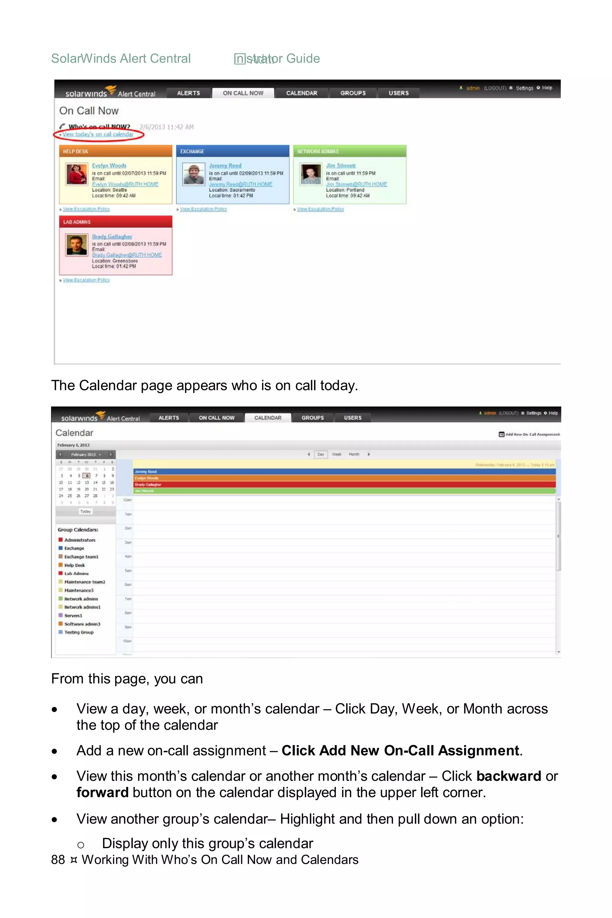 SolarWinds Alert Central  Administrator Guide
88  Working With Who’s On Call Now and Calendars
The Calendar page appears who is on call today.
From this page, you can
• View a day, week, or month’s calendar – Click Day, Week, or Month across
the top of the calendar
• Add a new on-call assignment – Click Add New On-Call Assignment.
• View this month’s calendar or another month’s calendar – Click backward or
forward button on the calendar displayed in the upper left corner.
• View another group’s calendar– Highlight and then pull down an option:
o Display only this group’s calendar
 