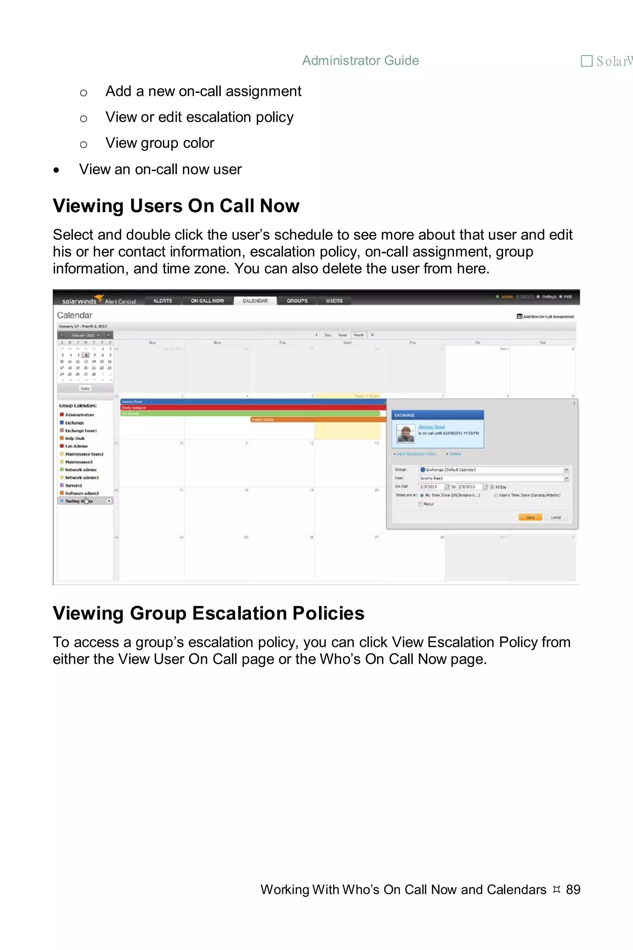 Administrator Guide  S olarW
Working With Who’s On Call Now and Calendars  89
o Add a new on-call assignment
o View or edit escalation policy
o View group color
• View an on-call now user
Viewing Users On Call Now
Select and double click the user’s schedule to see more about that user and edit
his or her contact information, escalation policy, on-call assignment, group
information, and time zone. You can also delete the user from here.
Viewing Group Escalation Policies
To access a group’s escalation policy, you can click View Escalation Policy from
either the View User On Call page or the Who’s On Call Now page.
 