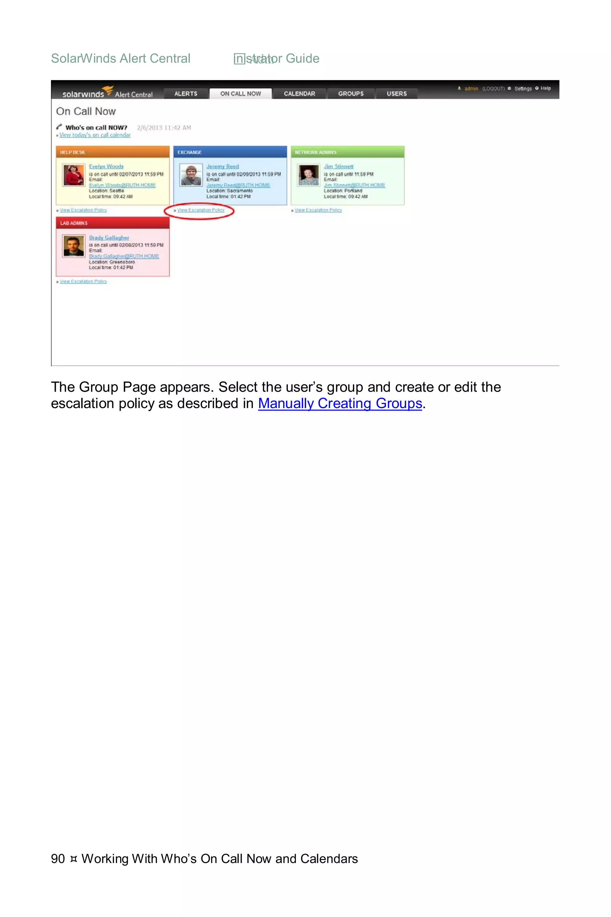 SolarWinds Alert Central  Administrator Guide
90  Working With Who’s On Call Now and Calendars
The Group Page appears. Select the user’s group and create or edit the
escalation policy as described in Manually Creating Groups.
 