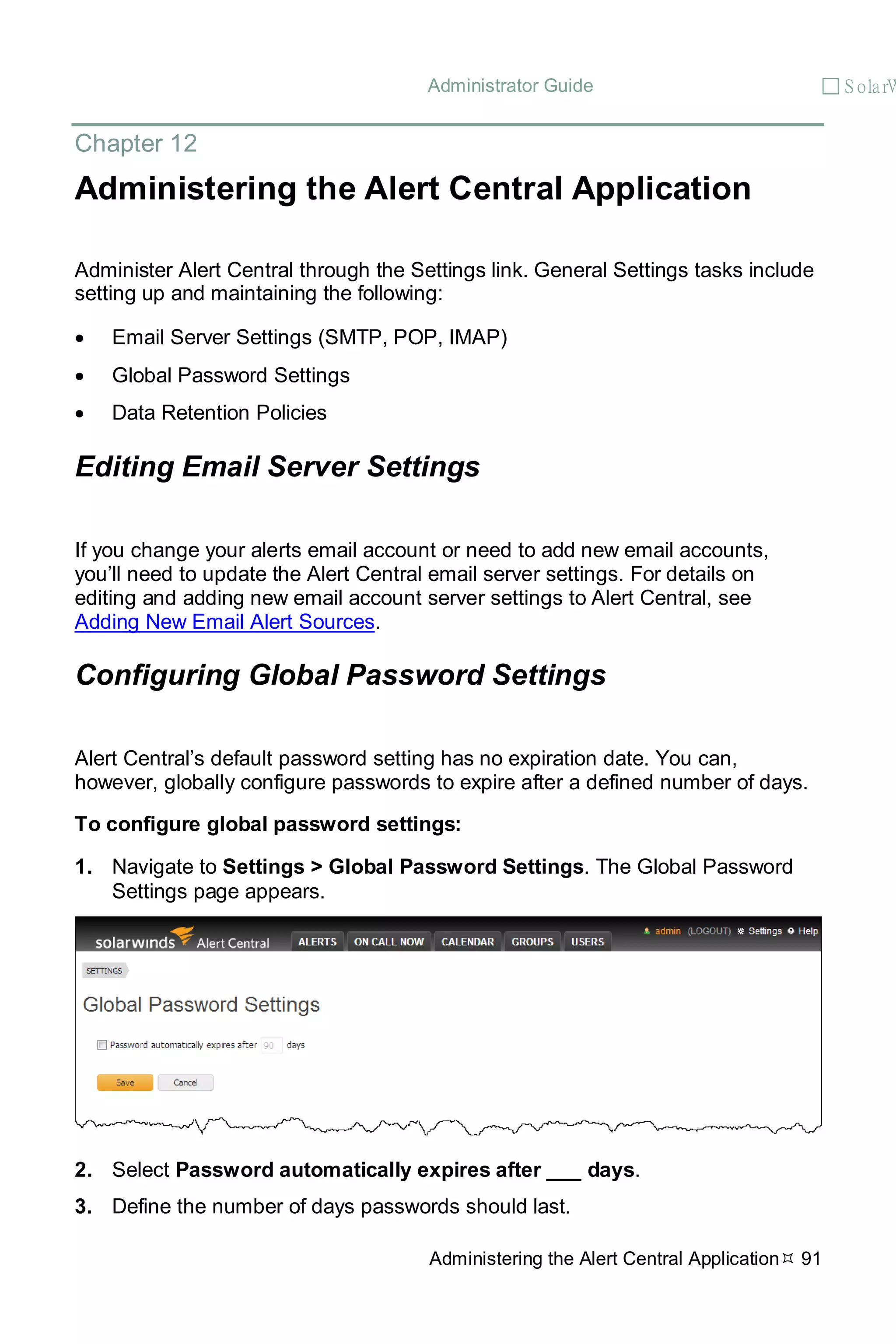 Administrator Guide  S olarW
Administering the Alert Central Application 91
Chapter 12
Administering the Alert Central Application
Administer Alert Central through the Settings link. General Settings tasks include
setting up and maintaining the following:
• Email Server Settings (SMTP, POP, IMAP)
• Global Password Settings
• Data Retention Policies
Editing Email Server Settings
If you change your alerts email account or need to add new email accounts,
you’ll need to update the Alert Central email server settings. For details on
editing and adding new email account server settings to Alert Central, see
Adding New Email Alert Sources.
Configuring Global Password Settings
Alert Central’s default password setting has no expiration date. You can,
however, globally configure passwords to expire after a defined number of days.
To configure global password settings:
1. Navigate to Settings > Global Password Settings. The Global Password
Settings page appears.
2. Select Password automatically expires after ___ days.
3. Define the number of days passwords should last.
 