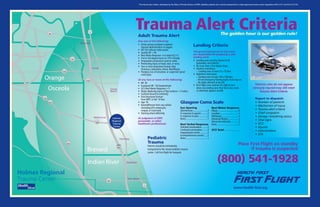 This trauma alert criteria, developed by the State of Florida–Bureau of EMS, identifies patients who must be transported to a state-approved trauma center (regulations 64E-2.017 and 64 E-2.0175).
Adult Trauma Alert
Any one of the following:
• Active airway assistance required
beyond administration of oxygen.
• HR 120 without radial pulses.
• Systolic BP < 90.
• Best Motor Response 4 or total GCS 12.
• 2nd or 3rd degree burns on 15% of body.
• Amputation proximal to wrist or ankle.
• Penetrating injury to head, neck, or torso.
• Two or more long-bone fracture sites
(humerus, radius/ulna, femur, tibia/fibula).
• Paralysis, loss of sensation, or suspected spinal
cord injury.
Or any two or more of the following:
• RR 30
• Sustained HR 120 beats/minute
• GCS Best Motor Response = 5
• Major degloving injury or flap avulsion > 5 inches
• Gunshot wound to extremity
• One long-bone fracture
from MVC or fall 10 feet
• Age 55
• Ejected/thrown from any vehicle
(includingATV, motorcycle,
moped, or truck bed).
• Steering wheel deformity
Or judgment of EMT,
paramedic, or other
healthcare professional.
Trauma Alert Criteria
Pediatric
Trauma
Patients should be immediately
transported to the closest pediatric trauma
center. Call First Flight for transport.
Patients who do not appear
seriously injured may still meet
Trauma Alert Criteria.
Report to dispatch:
• Number of patients
• Mechanism of injury
• Trauma alert criteria
• Chief complaint
• Airway / breathing status
• Vital signs
• GCS
• Injuries
• Interventions
• ETA
The golden hour is our golden rule!
Landing Criteria
The ground personnel on the scene
are responsible for preparing a safe
landing zone.
• Landing zone must be cleared of all
bystanders and vehicles.
• No more than a five degree slope.
• Daytime restrictions:
– Landing zone at least 75 x 75 feet.
• Nighttime restrictions:
– Landing zone at least 100 x 100 feet.
–All red emergency flashing lights must stay on.
– No lights directed at aircraft.
• First Flight crew reserves the right to turn
down any landing zone they feel is too small,
or otherwise appears unsafe.
Glasgow Coma Scale
Eye Opening
Spontaneous.........................4
In response to speech...........3
In response to pain...............2
None......................................1
Best Verbal Response
Oriented conversation..........5
Confused conversation.........4
Inappropriate words.............3
Incomprehensive sounds......2
None......................................1
Best Motor Response
Obeys.....................................6
Localizes................................5
Withdraws.............................4
Abnormal flexion..................3
Abnormal extension.............2
None......................................1
GCS Total..................____
Place First Flight on standby
if trauma is suspected
(800) 541-1928
Turnpike
441
441
192
192
1
60
528
520
50
1
46
Osceola
Orange
Holmes
Regional
Trauma
Center
Indian River
Brevard
4
95
95
Melbourne
Sebastian
Vero Beach
Cocoa
Beach
Cocoa
Titusville
Palm Bay
www.health-first.org
 
