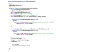 public class MainActivity extends AppCompatActivity {
TextView tv1;
AlertDialog.Builder alert1;
@Override
protected void onCreate(Bundle savedInstanceState) {
super.onCreate(savedInstanceState);
setContentView(R.layout.activity_main);
alert1 =new AlertDialog.Builder(this);
alert1.setTitle("Length is more than 10");
alert1.setMessage("Enter less than 10 characters");
alert1.setPositiveButton("ok", new DialogInterface.OnClickListener()
{
public void onClick(DialogInterface dialog, int id) {
finish();
Toast.makeText(getApplicationContext(),"you choose yes action for alertbox",
Toast.LENGTH_SHORT).show();
}
});
alert1.setNegativeButton("cancel",new DialogInterface.OnClickListener(){
public void onClick(DialogInterface dialog, int id) {
finish();
Toast.makeText(getApplicationContext(),"you choose No action for alertbox",
Toast.LENGTH_SHORT).show();
}
});
tv1=findViewById(R.id.tv1);
String str = tv1.getText().toString();
if(str.length() >10)
{
alert1.show();
//alert1.setOnItemSelectedListene
}
}
}
 