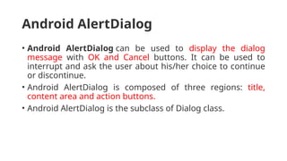 Android AlertDialog
• Android AlertDialog can be used to display the dialog
message with OK and Cancel buttons. It can be used to
interrupt and ask the user about his/her choice to continue
or discontinue.
• Android AlertDialog is composed of three regions: title,
content area and action buttons.
• Android AlertDialog is the subclass of Dialog class.
 