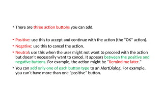 • There are three action buttons you can add:
• Positive: use this to accept and continue with the action (the "OK" action).
• Negative: use this to cancel the action.
• Neutral: use this when the user might not want to proceed with the action
but doesn't necessarily want to cancel. It appears between the positive and
negative buttons. For example, the action might be "Remind me later."
• You can add only one of each button type to an AlertDialog. For example,
you can't have more than one "positive" button.
 
