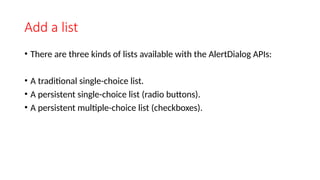 Add a list
• There are three kinds of lists available with the AlertDialog APIs:
• A traditional single-choice list.
• A persistent single-choice list (radio buttons).
• A persistent multiple-choice list (checkboxes).
 