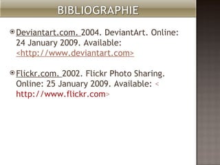 Deviantart.com. 2004. DeviantArt. Online: 24 January 2009. Available: <http://www.deviantart.com> Flickr.com. 2002. Flickr Photo Sharing. Online: 25 January 2009. Available: < http://www.flickr.com >
