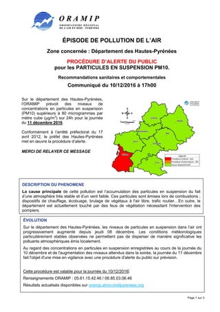 ÉPISODE DE POLLUTION DE L’AIR
Zone concernée : Département des Hautes-Pyrénées
PROCÉDURE D’ALERTE DU PUBLIC
pour les PARTICULES EN SUSPENSION PM10.
Recommandations sanitaires et comportementales
Communiqué du 10/12/2016 à 17h00
Page 1 sur 3
Sur le département des Hautes-Pyrénées,
l’ORAMIP prévoit des niveaux de
concentrations en particules en suspension
(PM10) supérieurs à 80 microgrammes par
mètre cube (µg/m3
) sur 24h pour la journée
du 11 décembre 2016.
Conformément à l’arrêté préfectoral du 17
avril 2012, le préfet des Hautes-Pyrénées
met en œuvre la procédure d’alerte.
MERCI DE RELAYER CE MESSAGE
DESCRIPTION DU PHENOMENE
La cause principale de cette pollution est l’accumulation des particules en suspension du fait
d’une atmosphère très stable et d’un vent faible. Ces particules sont émises lors de combustions ;
dispositifs de chauffage, écobuage, brulage de végétaux à l'air libre, trafic routier…En outre, le
département est actuellement touché par des feus de végétation nécessitant l'intervention des
pompiers.
ÉVOLUTION
Sur le département des Hautes-Pyrénées, les niveaux de particules en suspension dans l’air ont
progressivement augmenté depuis jeudi 08 décembre. Les conditions météorologiques
particulièrement stables observées ne permettent pas de disperser de manière significative les
polluants atmosphériques émis localement.
Au regard des concentrations en particules en suspension enregistrées au cours de la journée du
10 décembre et de l'augmentation des niveaux attendus dans la soirée, la journée du 11 décembre
fait l'objet d'une mise en vigilance avec une procédure d'alerte du public sur prévision.
Cette procédure est valable pour la journée du 10/12/2016.
Renseignements ORAMIP : 05.61.15.42.46 / 06.85.03.06.46
Résultats actualisés disponibles sur oramip.atmo-midipyrenees.org
 
