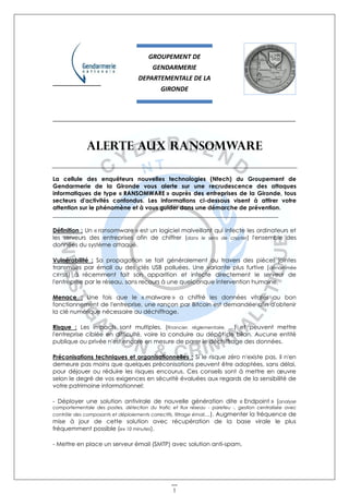 1
_____________________________________________________________________
Alerte aux ransomware
La cellule des enquêteurs nouvelles technologies (Ntech) du Groupement de
Gendarmerie de la Gironde vous alerte sur une recrudescence des attaques
informatiques de type « RANSOMWARE » auprès des entreprises de la Gironde, tous
secteurs d'activités confondus. Les informations ci-dessous visent à attirer votre
attention sur le phénomène et à vous guider dans une démarche de prévention.
_____________________________________________________________________________
Définition : Un « ransomware » est un logiciel malveillant qui infecte les ordinateurs et
les serveurs des entreprises afin de chiffrer (dans le sens de crypter) l'ensemble des
données du système attaqué.
Vulnérabilité : Sa propagation se fait généralement au travers des pièces jointes
transmises par émail ou des clés USB polluées. Une variante plus furtive (dénommée
CRYSIS) à récemment fait son apparition et infecte directement le serveur de
l'entreprise par le réseau, sans recours à une quelconque intervention humaine.
Menace : Une fois que le « malware » a chiffré les données vitales au bon
fonctionnement de l'entreprise, une rançon par Bitcoin est demandée afin d'obtenir
la clé numérique nécessaire au déchiffrage.
Risque : Les impacts sont multiples, (financier, réglementaire, ...) et peuvent mettre
l'entreprise ciblée en difficulté, voire la conduire au dépôt de bilan. Aucune entité
publique ou privée n'est encore en mesure de parer le déchiffrage des données.
Préconisations techniques et organisationnelles : Si le risque zéro n'existe pas, il n'en
demeure pas moins que quelques préconisations peuvent être adoptées, sans délai,
pour déjouer ou réduire les risques encourus. Ces conseils sont à mettre en œuvre
selon le degré de vos exigences en sécurité évaluées aux regards de la sensibilité de
votre patrimoine informationnel:
- Déployer une solution antivirale de nouvelle génération dite « Endpoint » (analyse
comportementale des postes, détection du trafic et flux réseau - parefeu -, gestion centralisée avec
contrôle des composants et déploiements correctifs, filtrage émail,...). Augmenter la fréquence de
mise à jour de cette solution avec récupération de la base virale le plus
fréquemment possible (ex 10 minutes).
- Mettre en place un serveur émail (SMTP) avec solution anti-spam.
GROUPEMENT DE
GENDARMERIE
DEPARTEMENTALE DE LA
GIRONDE
 