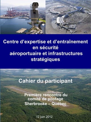 12 juin 2012
Centre d’expertise et d’entraînement
en sécurité
aéroportuaire et infrastructures
stratégiques
Première rencontre du
comité de pilotage
Sherbrooke – Québec
Cahier du participant
 