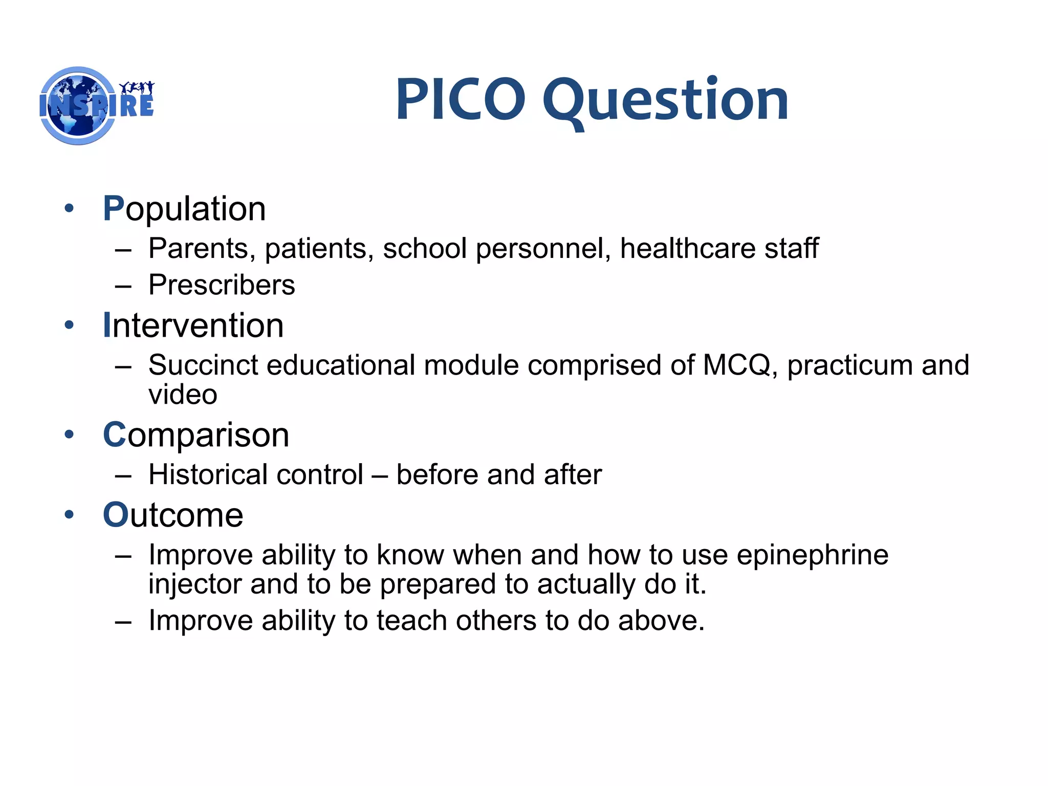PICO Question P opulation Parents, patients, school personnel, healthcare staff Prescribers I ntervention Succinct educational module comprised of MCQ, practicum and video C omparison Historical control – before and after O utcome Improve ability to know when and how to use epinephrine injector and to be prepared to actually do it. Improve ability to teach others to do above. 