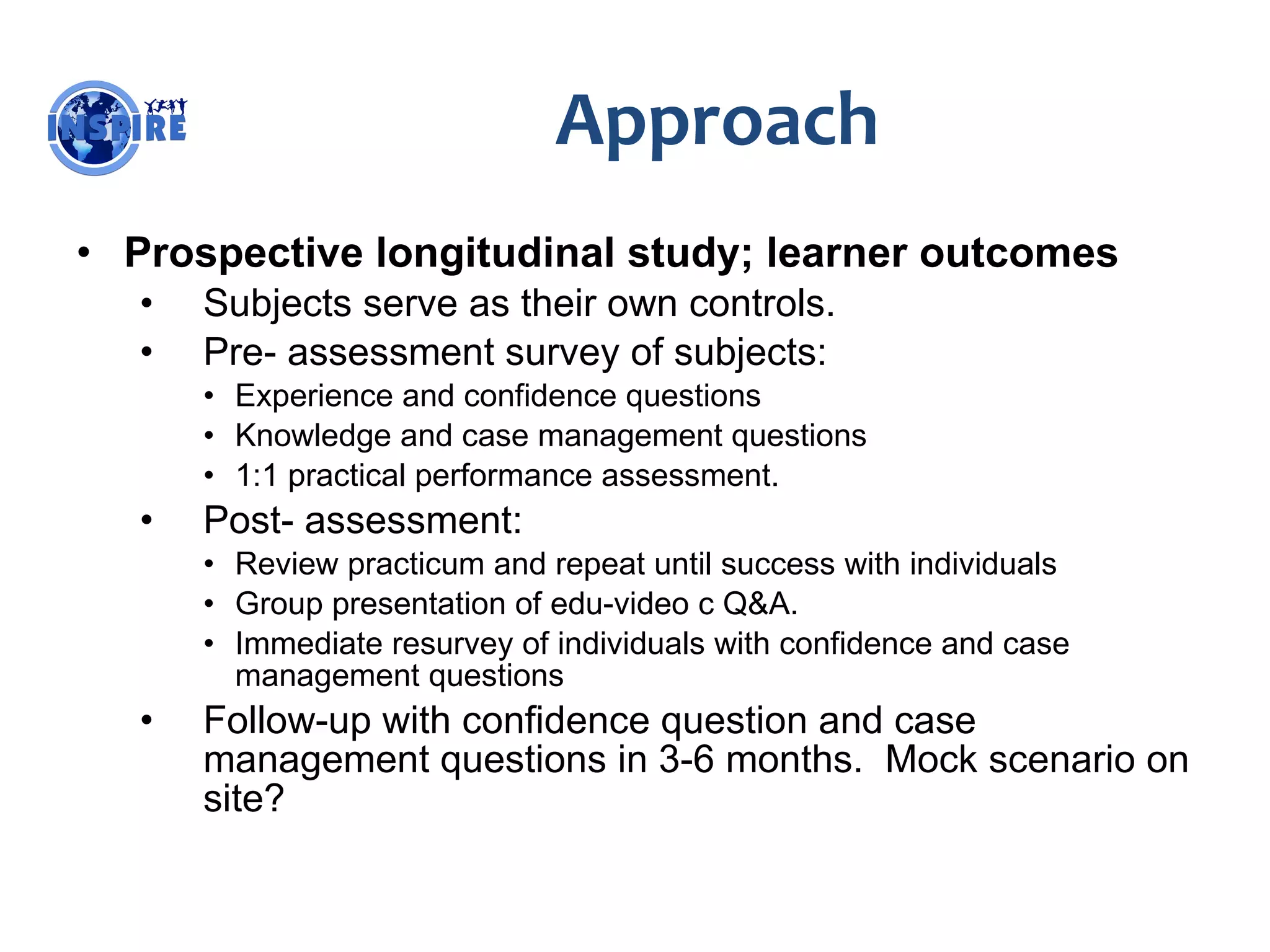 Approach Prospective longitudinal study; learner outcomes Subjects serve as their own controls. Pre- assessment survey of subjects: Experience and confidence questions Knowledge and case management questions 1:1 practical performance assessment. Post- assessment: Review practicum and repeat until success with individuals Group presentation of edu-video c Q&A. Immediate resurvey of individuals with confidence and case management questions Follow-up with confidence question and case management questions in 3-6 months.  Mock scenario on site? 