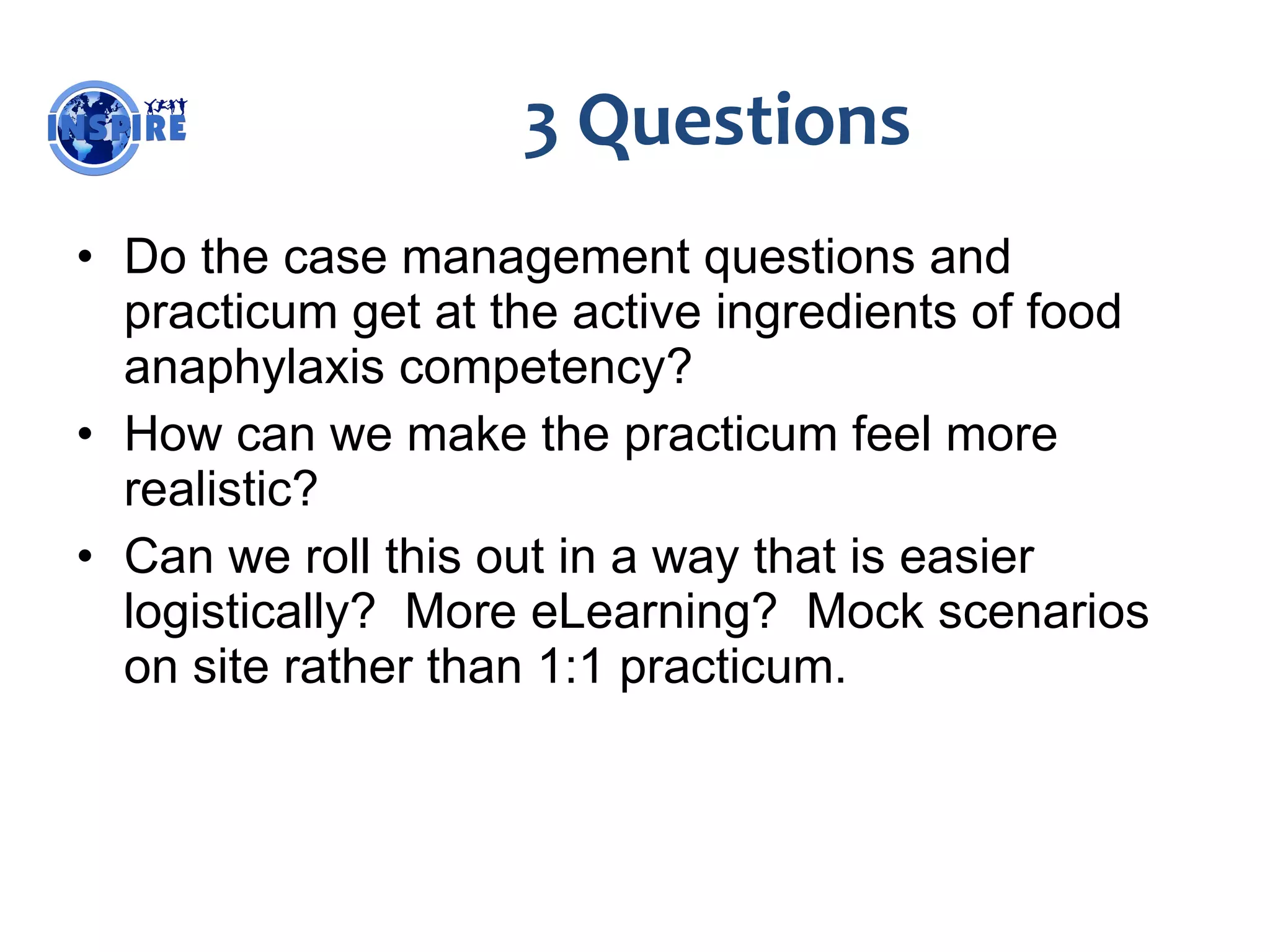 3 Questions Do the case management questions and practicum get at the active ingredients of food anaphylaxis competency? How can we make the practicum feel more realistic? Can we roll this out in a way that is easier logistically?  More eLearning?  Mock scenarios on site rather than 1:1 practicum. 