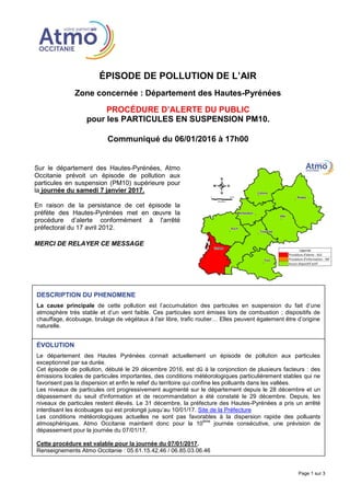 ÉPISODE DE POLLUTION DE L’AIR
Zone concernée : Département des Hautes-Pyrénées
PROCÉDURE D’ALERTE DU PUBLIC
pour les PARTICULES EN SUSPENSION PM10.
Communiqué du 06/01/2016 à 17h00
Page 1 sur 3
Sur le département des Hautes-Pyrénées, Atmo
Occitanie prévoit un épisode de pollution aux
particules en suspension (PM10) supérieure pour
la journée du samedi 7 janvier 2017.
En raison de la persistance de cet épisode la
préfète des Hautes-Pyrénées met en œuvre la
procédure d’alerte conformément à l'arrêté
préfectoral du 17 avril 2012.
MERCI DE RELAYER CE MESSAGE
DESCRIPTION DU PHENOMENE
La cause principale de cette pollution est l’accumulation des particules en suspension du fait d’une
atmosphère très stable et d’un vent faible. Ces particules sont émises lors de combustion ; dispositifs de
chauffage, écobuage, brulage de végétaux à l'air libre, trafic routier… Elles peuvent également être d’origine
naturelle.
ÉVOLUTION
Le département des Hautes Pyrénées connait actuellement un épisode de pollution aux particules
exceptionnel par sa durée.
Cet épisode de pollution, débuté le 29 décembre 2016, est dû à la conjonction de plusieurs facteurs : des
émissions locales de particules importantes, des conditions météorologiques particulièrement stables qui ne
favorisent pas la dispersion et enfin le relief du territoire qui confine les polluants dans les vallées.
Les niveaux de particules ont progressivement augmenté sur le département depuis le 28 décembre et un
dépassement du seuil d'information et de recommandation a été constaté le 29 décembre. Depuis, les
niveaux de particules restent élevés. Le 31 décembre, la préfecture des Hautes-Pyrénées a pris un arrêté
interdisant les écobuages qui est prolongé jusqu’au 10/01/17. Site de la Préfecture
Les conditions météorologiques actuelles ne sont pas favorables à la dispersion rapide des polluants
atmosphériques. Atmo Occitanie maintient donc pour la 10
ème
journée consécutive, une prévision de
dépassement pour la journée du 07/01/17.
Cette procédure est valable pour la journée du 07/01/2017.
Renseignements Atmo Occitanie : 05.61.15.42.46 / 06.85.03.06.46
Résultats actualisés disponibles sur oramip.atmo-midipyrenees.org
 