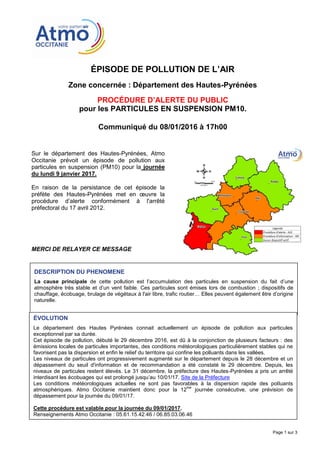 ÉPISODE DE POLLUTION DE L’AIR
Zone concernée : Département des Hautes-Pyrénées
PROCÉDURE D’ALERTE DU PUBLIC
pour les PARTICULES EN SUSPENSION PM10.
Communiqué du 08/01/2016 à 17h00
Page 1 sur 3
Sur le département des Hautes-Pyrénées, Atmo
Occitanie prévoit un épisode de pollution aux
particules en suspension (PM10) pour la journée
du lundi 9 janvier 2017.
En raison de la persistance de cet épisode la
préfète des Hautes-Pyrénées met en œuvre la
procédure d’alerte conformément à l'arrêté
préfectoral du 17 avril 2012.
MERCI DE RELAYER CE MESSAGE
DESCRIPTION DU PHENOMENE
La cause principale de cette pollution est l’accumulation des particules en suspension du fait d’une
atmosphère très stable et d’un vent faible. Ces particules sont émises lors de combustion ; dispositifs de
chauffage, écobuage, brulage de végétaux à l'air libre, trafic routier… Elles peuvent également être d’origine
naturelle.
ÉVOLUTION
Le département des Hautes Pyrénées connait actuellement un épisode de pollution aux particules
exceptionnel par sa durée.
Cet épisode de pollution, débuté le 29 décembre 2016, est dû à la conjonction de plusieurs facteurs : des
émissions locales de particules importantes, des conditions météorologiques particulièrement stables qui ne
favorisent pas la dispersion et enfin le relief du territoire qui confine les polluants dans les vallées.
Les niveaux de particules ont progressivement augmenté sur le département depuis le 28 décembre et un
dépassement du seuil d'information et de recommandation a été constaté le 29 décembre. Depuis, les
niveaux de particules restent élevés. Le 31 décembre, la préfecture des Hautes-Pyrénées a pris un arrêté
interdisant les écobuages qui est prolongé jusqu’au 10/01/17. Site de la Préfecture
Les conditions météorologiques actuelles ne sont pas favorables à la dispersion rapide des polluants
atmosphériques. Atmo Occitanie maintient donc pour la 12
me
journée consécutive, une prévision de
dépassement pour la journée du 09/01/17.
Cette procédure est valable pour la journée du 09/01/2017.
Renseignements Atmo Occitanie : 05.61.15.42.46 / 06.85.03.06.46
Résultats actualisés disponibles sur oramip.atmo-midipyrenees.org
 