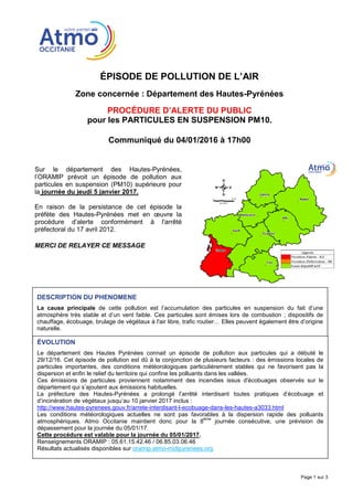 ÉPISODE DE POLLUTION DE L’AIR
Zone concernée : Département des Hautes-Pyrénées
PROCÉDURE D’ALERTE DU PUBLIC
pour les PARTICULES EN SUSPENSION PM10.
Communiqué du 04/01/2016 à 17h00
Page 1 sur 3
Sur le département des Hautes-Pyrénées,
l’ORAMIP prévoit un épisode de pollution aux
particules en suspension (PM10) supérieure pour
la journée du jeudi 5 janvier 2017.
En raison de la persistance de cet épisode la
préfète des Hautes-Pyrénées met en œuvre la
procédure d’alerte conformément à l'arrêté
préfectoral du 17 avril 2012.
MERCI DE RELAYER CE MESSAGE
DESCRIPTION DU PHENOMENE
La cause principale de cette pollution est l’accumulation des particules en suspension du fait d’une
atmosphère très stable et d’un vent faible. Ces particules sont émises lors de combustion ; dispositifs de
chauffage, écobuage, brulage de végétaux à l'air libre, trafic routier… Elles peuvent également être d’origine
naturelle.
ÉVOLUTION
Le département des Hautes Pyrénées connait un épisode de pollution aux particules qui a débuté le
29/12/16. Cet épisode de pollution est dû à la conjonction de plusieurs facteurs : des émissions locales de
particules importantes, des conditions météorologiques particulièrement stables qui ne favorisent pas la
dispersion et enfin le relief du territoire qui confine les polluants dans les vallées.
Ces émissions de particules proviennent notamment des incendies issus d'écobuages observés sur le
département qui s’ajoutent aux émissions habituelles.
La préfecture des Hautes-Pyrénées a prolongé l’arrêté interdisant toutes pratiques d’écobuage et
d’incinération de végétaux jusqu’au 10 janvier 2017 inclus :
http://www.hautes-pyrenees.gouv.fr/arrete-interdisant-l-ecobuage-dans-les-hautes-a3033.html
Les conditions météorologiques actuelles ne sont pas favorables à la dispersion rapide des polluants
atmosphériques. Atmo Occitanie maintient donc pour la 8
ème
journée consécutive, une prévision de
dépassement pour la journée du 05/01/17.
Cette procédure est valable pour la journée du 05/01/2017.
Renseignements ORAMIP : 05.61.15.42.46 / 06.85.03.06.46
Résultats actualisés disponibles sur oramip.atmo-midipyrenees.org
 