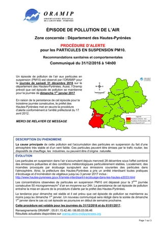 ÉPISODE DE POLLUTION DE L’AIR
Zone concernée : Département des Hautes-Pyrénées
PROCÉDURE D’ALERTE
pour les PARTICULES EN SUSPENSION PM10.
Recommandations sanitaires et comportementales
Communiqué du 31/12/2016 à 14h00
Page 1 sur 3
Un épisode de pollution de l’air aux particules en
suspension (PM10) est observé par l’ORAMIP pour
la journée de samedi 31 décembre 2016 sur le
département des Hautes-Pyrénées. Aussi, l’Oramip
prévoit que cet épisode de pollution se maintienne
pour la journée de dimanche 1er
janvier 2017
En raison de la persistance de cet épisode pour la
troisième journée consécutive, le préfet des
Hautes-Pyrénées met en œuvre la procédure
d’alerte conformément à l’arrêté préfectoral du 17
avril 2012.
MERCI DE RELAYER CE MESSAGE
DESCRIPTION DU PHENOMENE
La cause principale de cette pollution est l’accumulation des particules en suspension du fait d’une
atmosphère très stable et d’un vent faible. Ces particules peuvent être émises par le trafic routier, les
dispositifs de chauffage, les industries, ou peuvent être d’origine naturelle.
ÉVOLUTION
Les particules en suspension dans l’air s’accumulent depuis mercredi 28 décembre sous l’effet combiné
des émissions polluantes et des conditions météorologiques particulièrement stables. Localement, des
incendies provoqués par écobuage surajoutent aux émissions courantes des particules dans
l’atmosphère. Ainsi, la préfecture des Hautes-Pyrénées a pris un arrêté interdisant toutes pratiques
d’écobuage et d’incinération de végétaux jusqu’au 3 janvier 2017 inclus :
http://www.hautes-pyrenees.gouv.fr/arrete-interdisant-l-ecobuage-dans-les-hautes-a3033.html
Les concentrations observées de particules en suspension PM10 ont dépassé pour la 3ème
journée
consécutive 50 microgrammes/m3
d’air en moyenne sur 24h. La persistance de cet épisode de pollution
entraîne la mise en œuvre de la procédure d’alerte par le préfet des Hautes-Pyrénées.
La tendance pour dimanche est stable et il est prévu que cet épisode de pollution se maintienne au
moins jusqu’au dimanche 1er
janvier. Un nouveau communiqué sera rédigé dans la soirée de dimanche
1er
janvier dans le cas où cet épisode se poursuive en début de semaine prochaine.
Cette procédure est valable pour les journées du 31/12/2016 et du 01/01/2017.
Renseignements ORAMIP : 05.61.15.42.46 / 06.85.03.06.46
Résultats actualisés disponibles sur oramip.atmo-midipyrenees.org
 