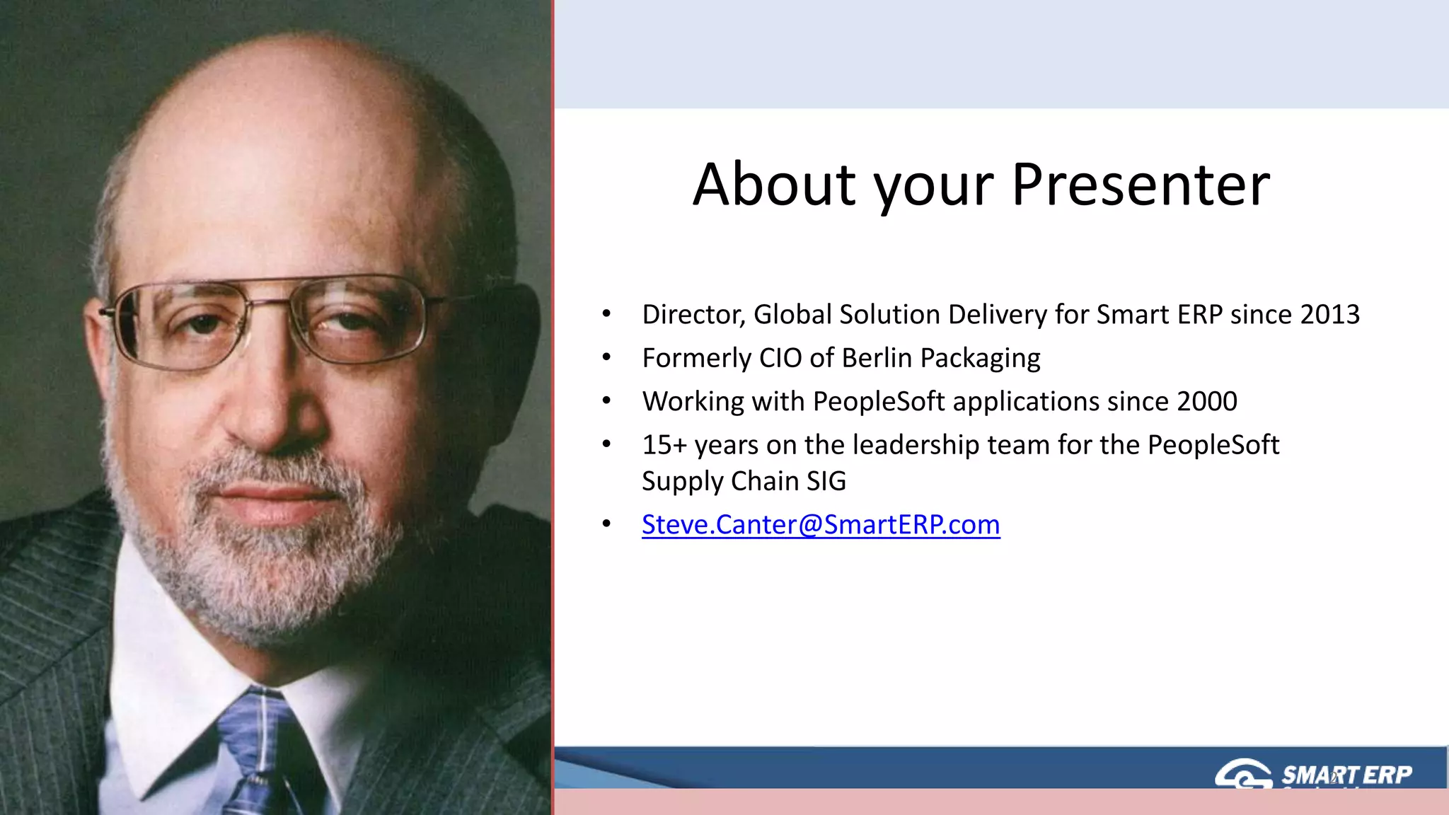 About your Presenter
• Director, Global Solution Delivery for Smart ERP since 2013
• Formerly CIO of Berlin Packaging
• Working with PeopleSoft applications since 2000
• 15+ years on the leadership team for the PeopleSoft
Supply Chain SIG
• Steve.Canter@SmartERP.com
2
 