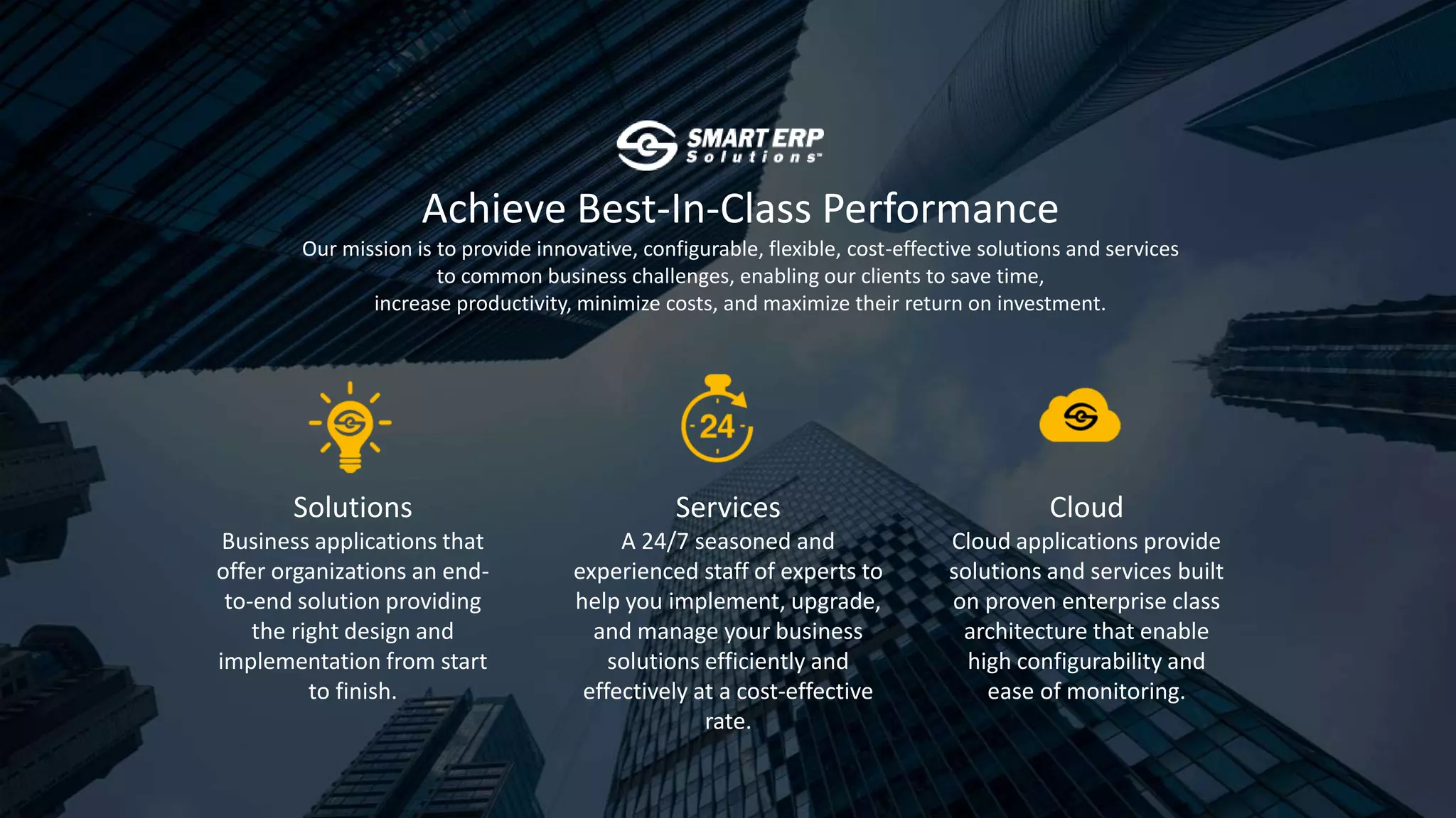 Achieve Best-In-Class Performance
Our mission is to provide innovative, configurable, flexible, cost-effective solutions and services
to common business challenges, enabling our clients to save time,
increase productivity, minimize costs, and maximize their return on investment.
Solutions
Business applications that
offer organizations an end-
to-end solution providing
the right design and
implementation from start
to finish.
Services
A 24/7 seasoned and
experienced staff of experts to
help you implement, upgrade,
and manage your business
solutions efficiently and
effectively at a cost-effective
rate.
Cloud
Cloud applications provide
solutions and services built
on proven enterprise class
architecture that enable
high configurability and
ease of monitoring.
 