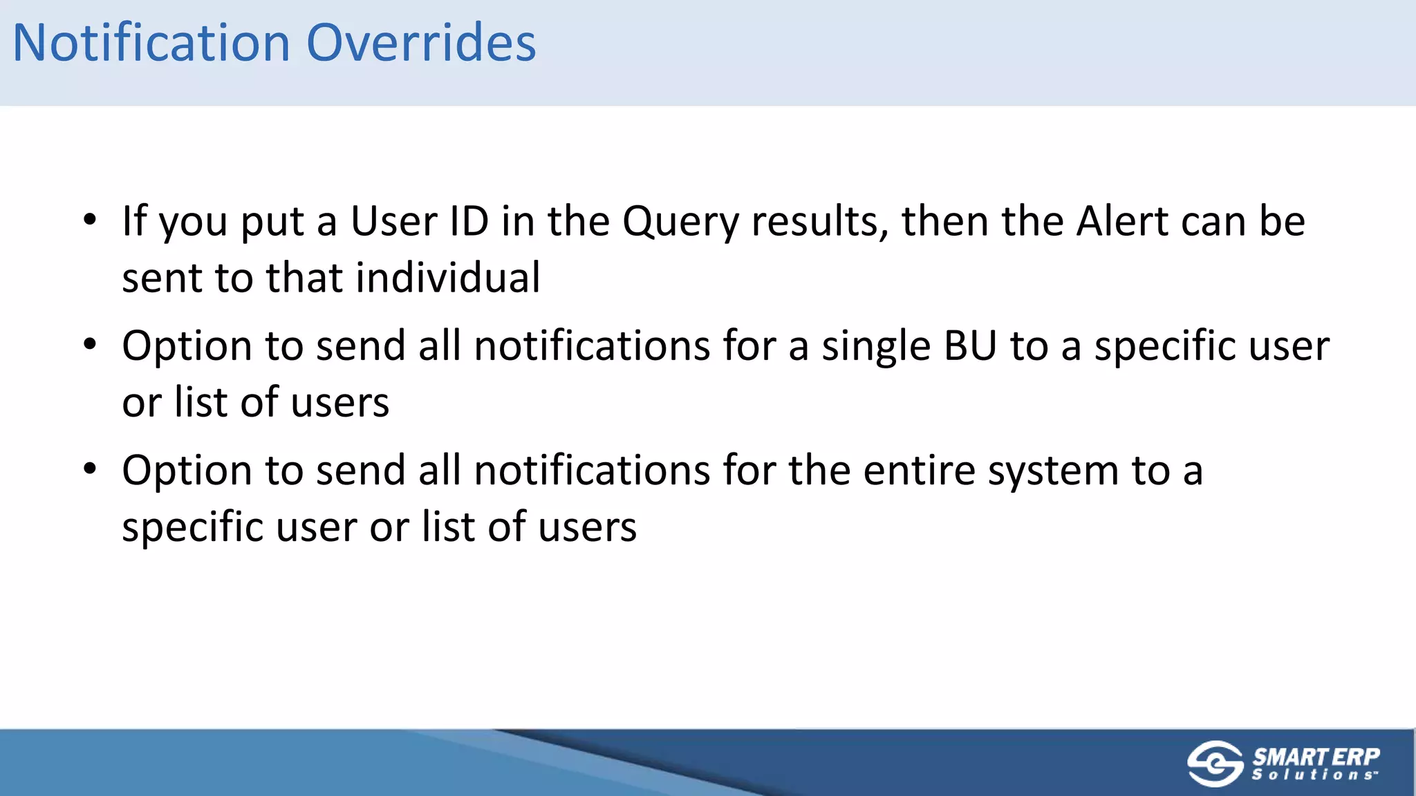 Notification Overrides
• If you put a User ID in the Query results, then the Alert can be
sent to that individual
• Option to send all notifications for a single BU to a specific user
or list of users
• Option to send all notifications for the entire system to a
specific user or list of users
 