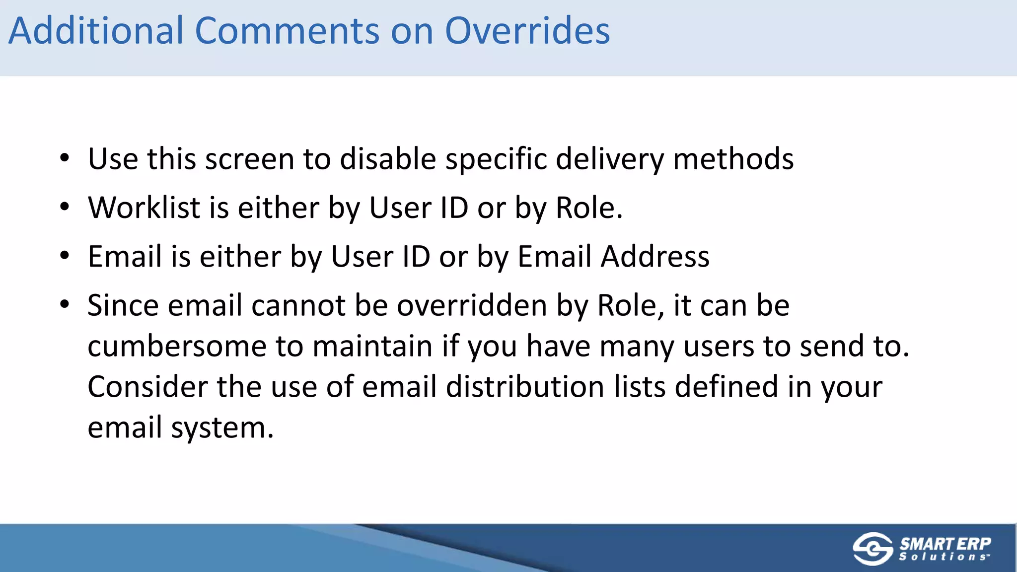 Additional Comments on Overrides
• Use this screen to disable specific delivery methods
• Worklist is either by User ID or by Role.
• Email is either by User ID or by Email Address
• Since email cannot be overridden by Role, it can be
cumbersome to maintain if you have many users to send to.
Consider the use of email distribution lists defined in your
email system.
 