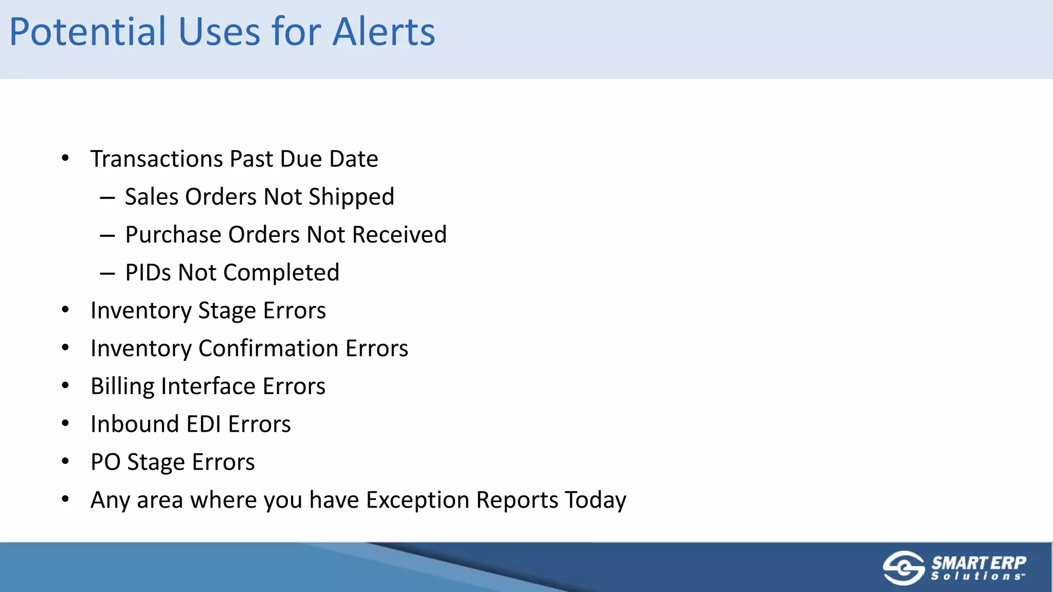 Potential Uses for Alerts
• Transactions Past Due Date
– Sales Orders Not Shipped
– Purchase Orders Not Received
– PIDs Not Completed
• Inventory Stage Errors
• Inventory Confirmation Errors
• Billing Interface Errors
• Inbound EDI Errors
• PO Stage Errors
• Any area where you have Exception Reports Today
 