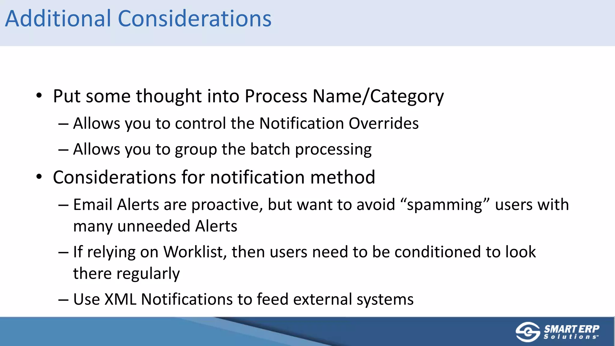 Additional Considerations
• Put some thought into Process Name/Category
– Allows you to control the Notification Overrides
– Allows you to group the batch processing
• Considerations for notification method
– Email Alerts are proactive, but want to avoid “spamming” users with
many unneeded Alerts
– If relying on Worklist, then users need to be conditioned to look
there regularly
– Use XML Notifications to feed external systems
 