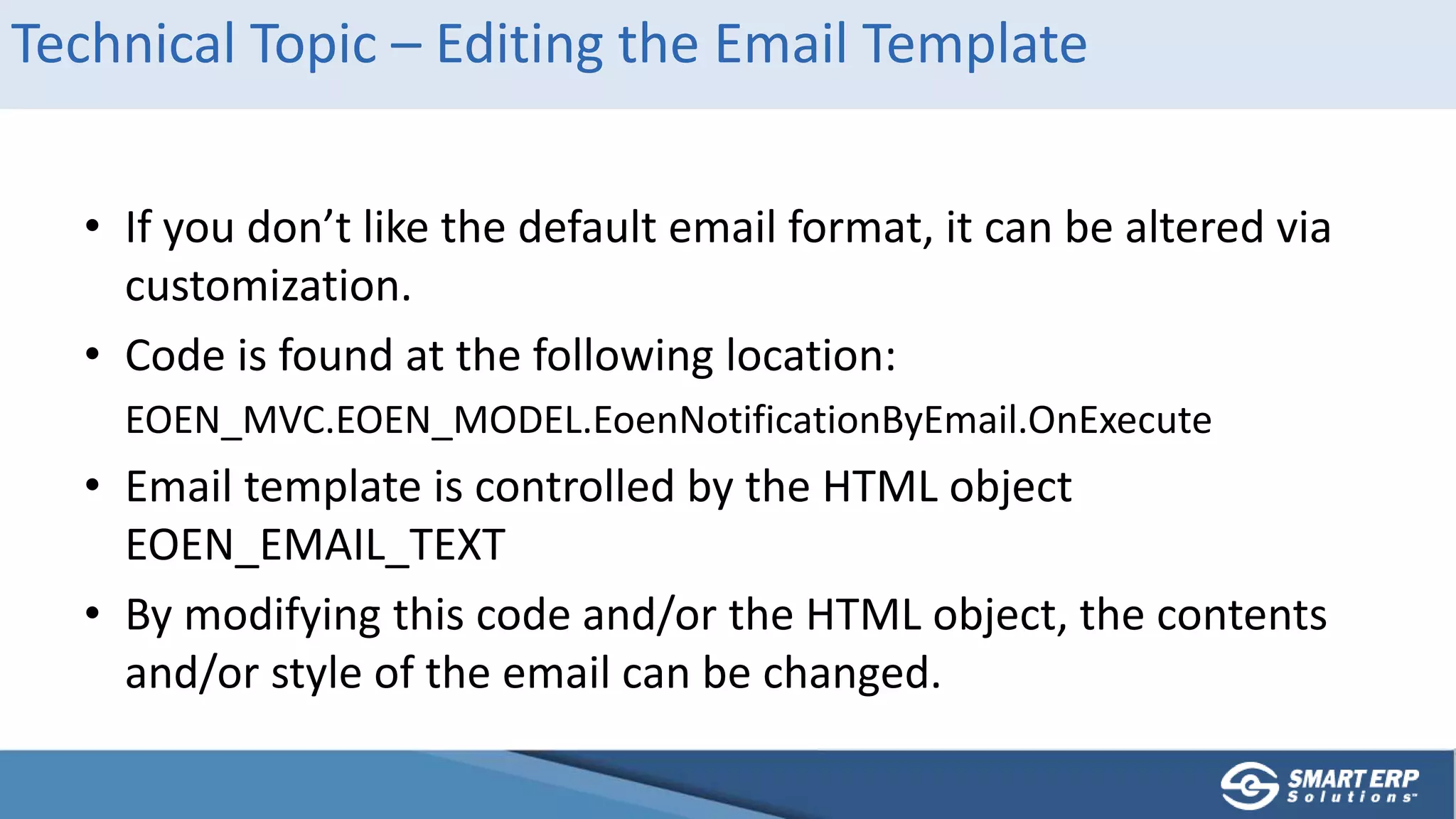 Technical Topic – Editing the Email Template
• If you don’t like the default email format, it can be altered via
customization.
• Code is found at the following location:
EOEN_MVC.EOEN_MODEL.EoenNotificationByEmail.OnExecute
• Email template is controlled by the HTML object
EOEN_EMAIL_TEXT
• By modifying this code and/or the HTML object, the contents
and/or style of the email can be changed.
 