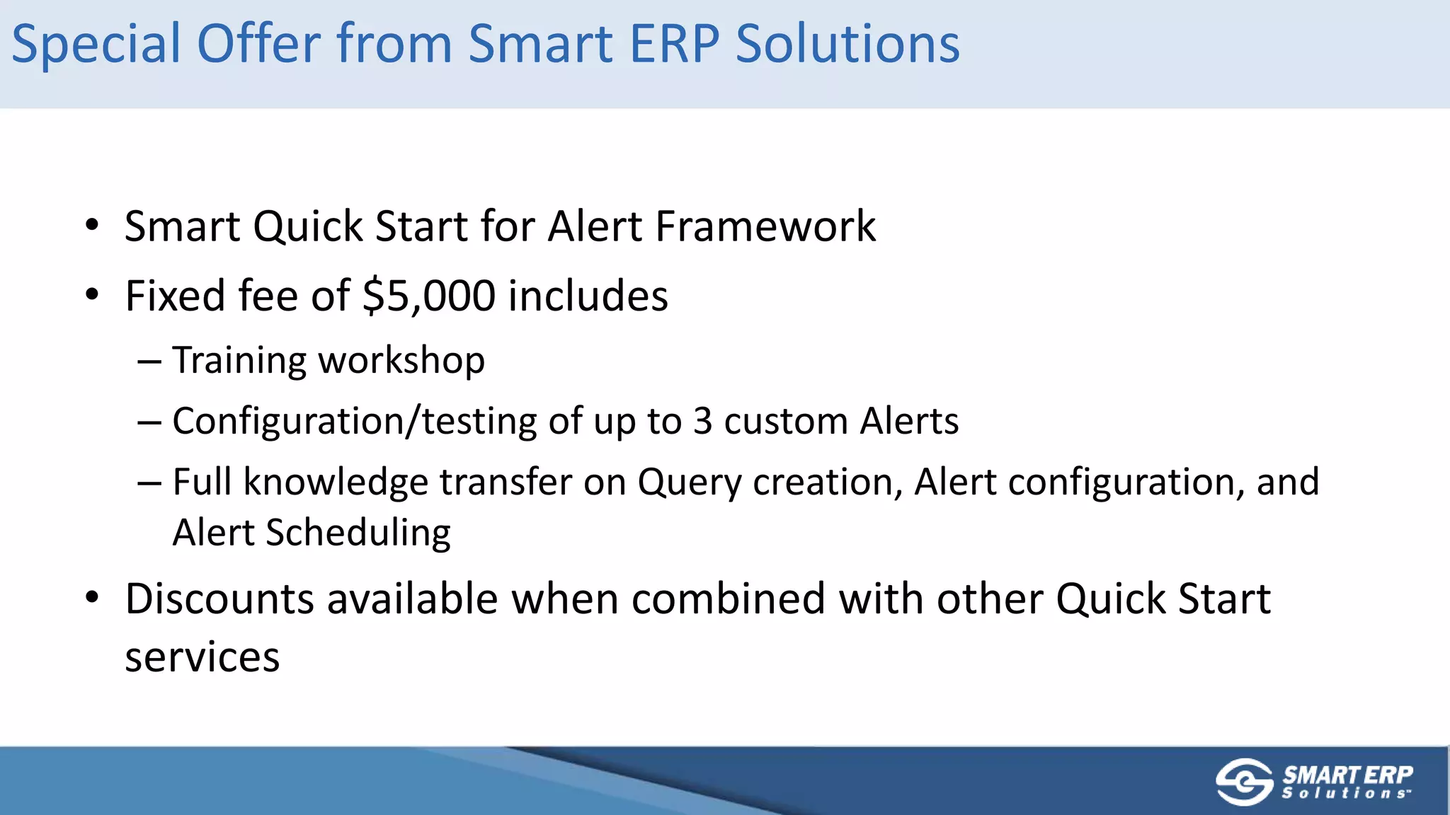 Special Offer from Smart ERP Solutions
• Smart Quick Start for Alert Framework
• Fixed fee of $5,000 includes
– Training workshop
– Configuration/testing of up to 3 custom Alerts
– Full knowledge transfer on Query creation, Alert configuration, and
Alert Scheduling
• Discounts available when combined with other Quick Start
services
 