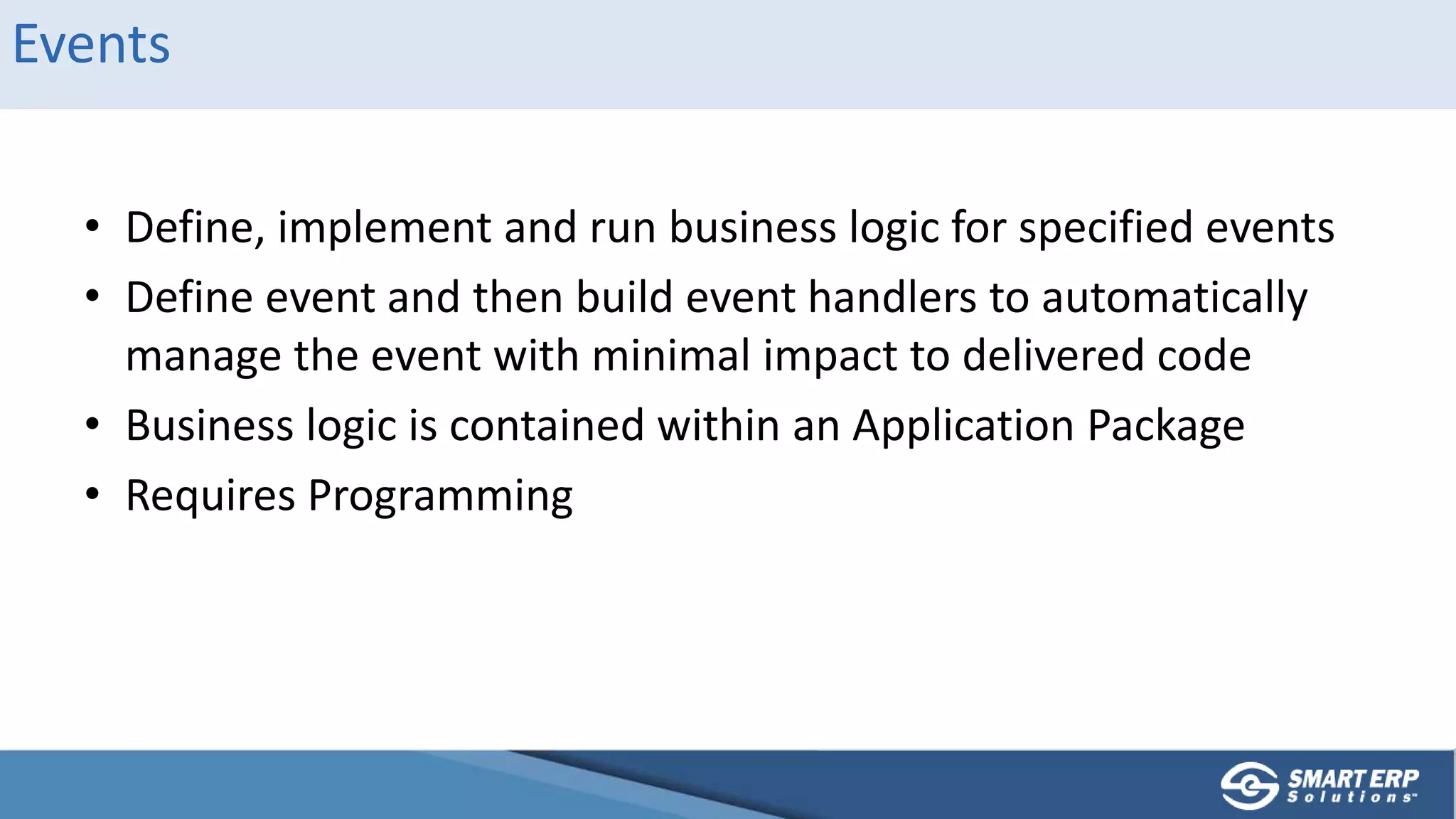 Events
• Define, implement and run business logic for specified events
• Define event and then build event handlers to automatically
manage the event with minimal impact to delivered code
• Business logic is contained within an Application Package
• Requires Programming
 