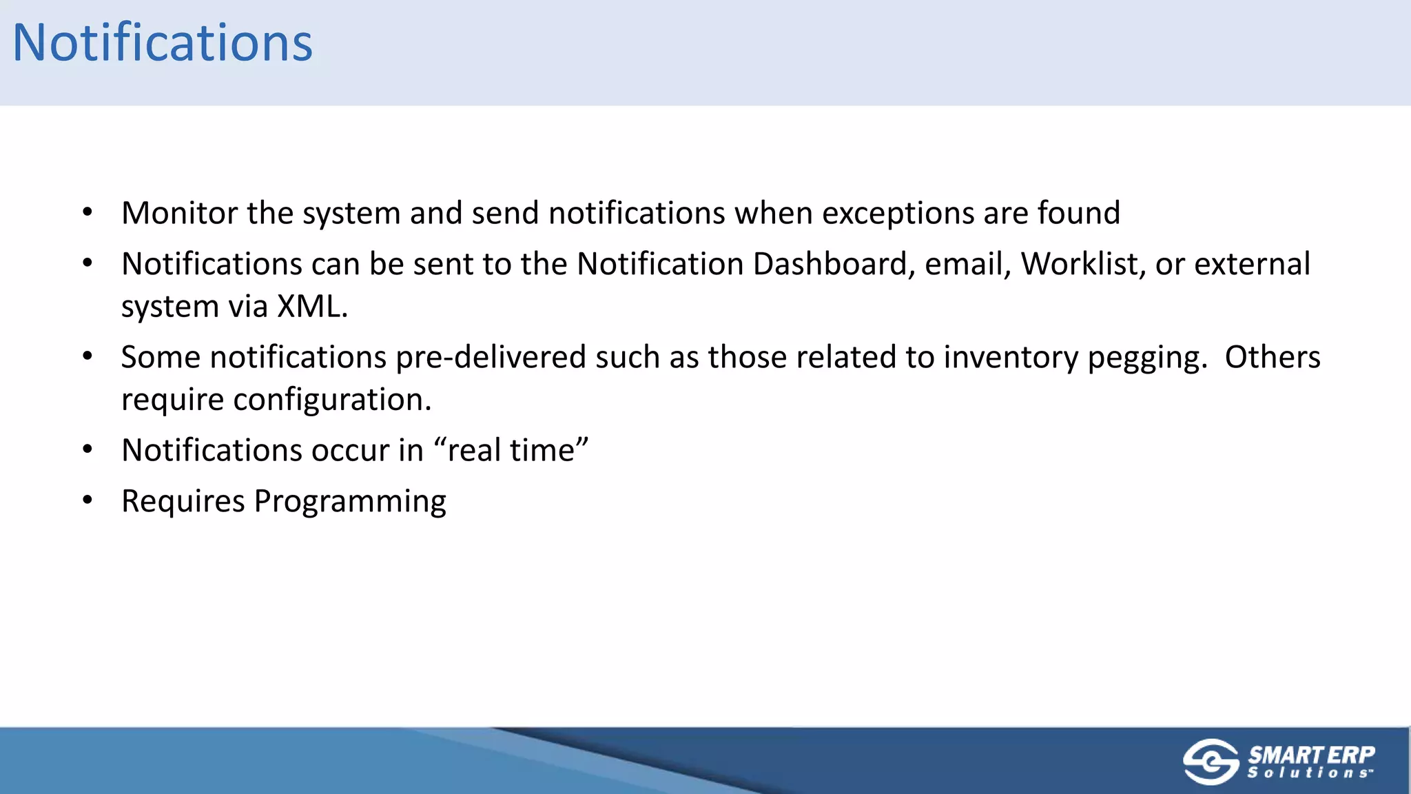 Notifications
• Monitor the system and send notifications when exceptions are found
• Notifications can be sent to the Notification Dashboard, email, Worklist, or external
system via XML.
• Some notifications pre-delivered such as those related to inventory pegging. Others
require configuration.
• Notifications occur in “real time”
• Requires Programming
 