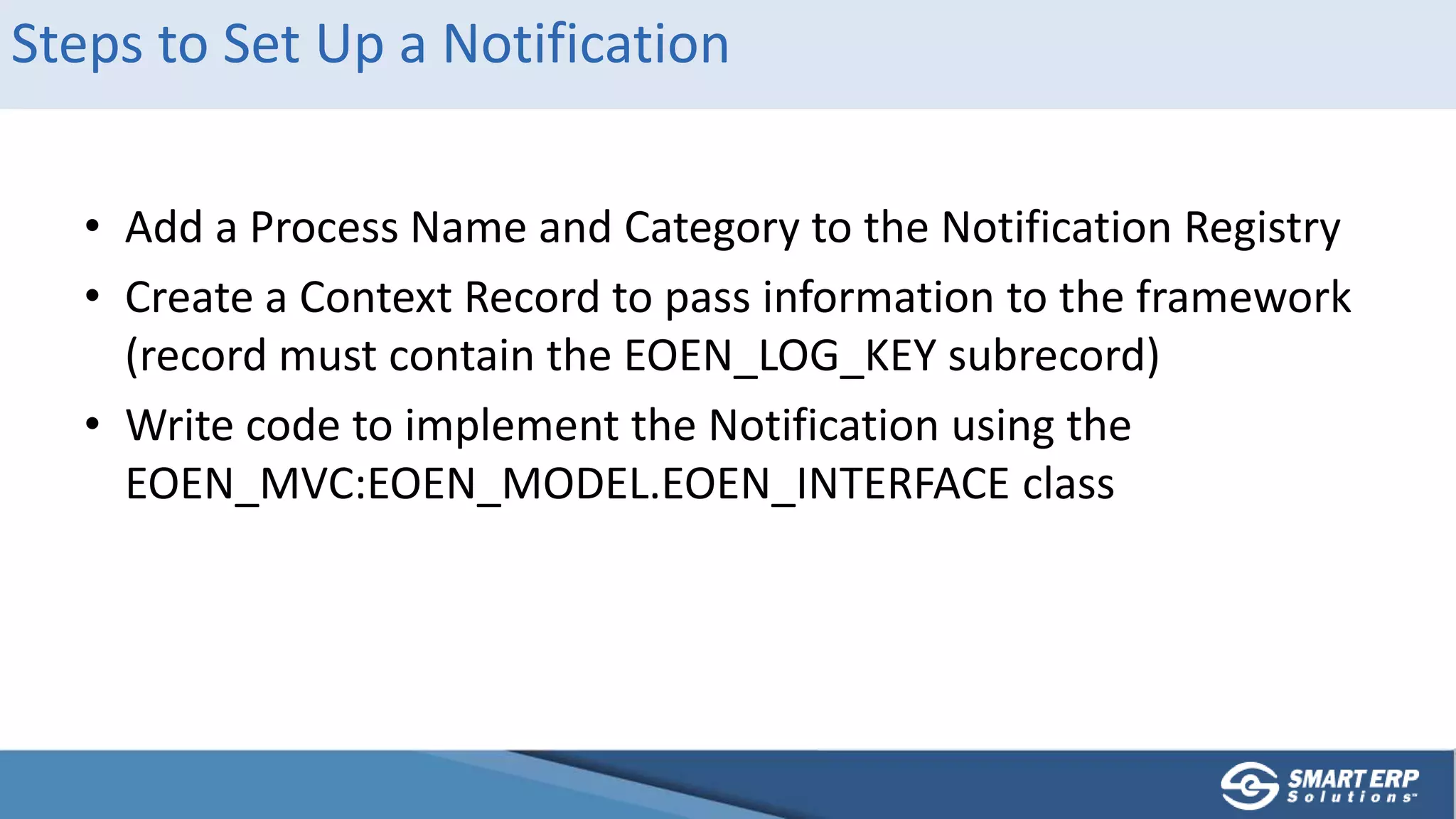Steps to Set Up a Notification
• Add a Process Name and Category to the Notification Registry
• Create a Context Record to pass information to the framework
(record must contain the EOEN_LOG_KEY subrecord)
• Write code to implement the Notification using the
EOEN_MVC:EOEN_MODEL.EOEN_INTERFACE class
 