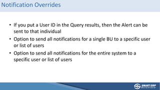 Notification Overrides
• If you put a User ID in the Query results, then the Alert can be
sent to that individual
• Option to send all notifications for a single BU to a specific user
or list of users
• Option to send all notifications for the entire system to a
specific user or list of users
 