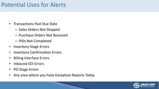 Potential Uses for Alerts
• Transactions Past Due Date
– Sales Orders Not Shipped
– Purchase Orders Not Received
– PIDs Not Completed
• Inventory Stage Errors
• Inventory Confirmation Errors
• Billing Interface Errors
• Inbound EDI Errors
• PO Stage Errors
• Any area where you have Exception Reports Today
 