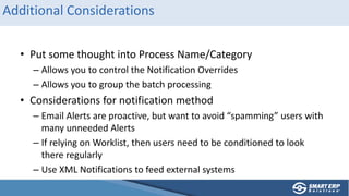 Additional Considerations
• Put some thought into Process Name/Category
– Allows you to control the Notification Overrides
– Allows you to group the batch processing
• Considerations for notification method
– Email Alerts are proactive, but want to avoid “spamming” users with
many unneeded Alerts
– If relying on Worklist, then users need to be conditioned to look
there regularly
– Use XML Notifications to feed external systems
 