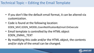 Technical Topic – Editing the Email Template
• If you don’t like the default email format, it can be altered via
customization.
• Code is found at the following location:
EOEN_MVC.EOEN_MODEL.EoenNotificationByEmail.OnExecute
• Email template is controlled by the HTML object
EOEN_EMAIL_TEXT
• By modifying this code and/or the HTML object, the contents
and/or style of the email can be changed.
 